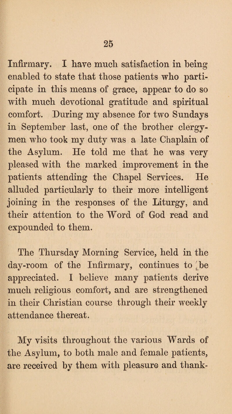 Infirmary. I have much satisfaction in being enabled to state that those patients who parti¬ cipate in this means of grace, appear to do so with much devotional gratitude and spiritual comfort. During my absence for two Sundays in September last, one of the brother clergy¬ men who took my duty was a late Chaplain of the Asylum. He told me that he was very pleased with the marked improvement in the patients attending the Chapel Services. He alluded particularly to their more intelligent joining in the responses of the Liturgy, and their attention to the Word of God read and expounded to them. The Thursday Morning Service, held in the day-room of the Infirmary, continues to be appreciated. I believe many patients derive much religious comfort, and are strengthened in their Christian course through their weekly attendance thereat. My visits throughout the various Wards of the Asylum, to both male and female patients, are received by them with pleasure and thank-