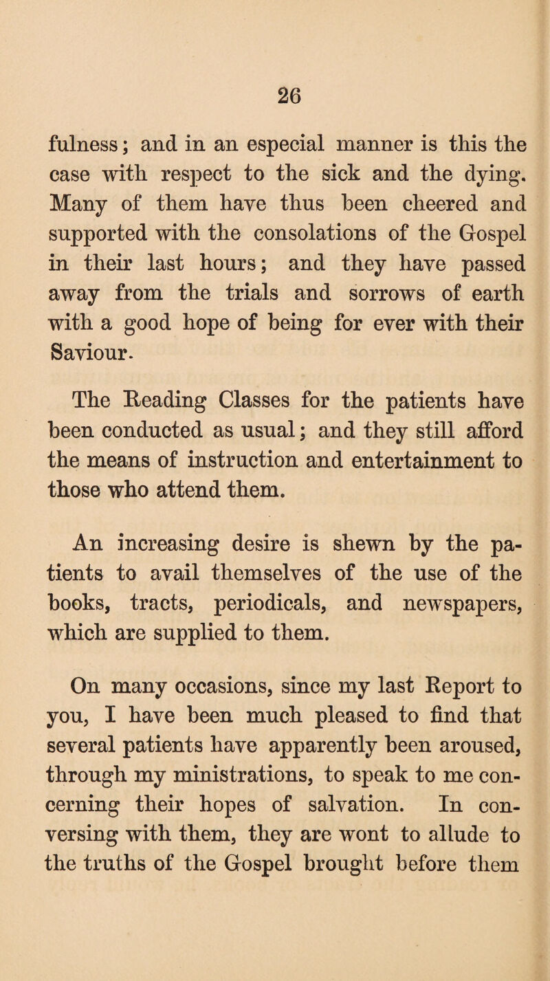 fulness; and in an especial manner is this the case with respect to the sick and the dying. Many of them have thus been cheered and supported with the consolations of the Gospel in their last hours; and they have passed away from the trials and sorrows of earth with a good hope of being for ever with their Saviour. The Reading Classes for the patients have been conducted as usual; and they still afford the means of instruction and entertainment to those who attend them. An increasing desire is shewn by the pa¬ tients to avail themselves of the use of the books, tracts, periodicals, and newspapers, which are supplied to them. On many occasions, since my last Report to you, I have been much pleased to find that several patients have apparently been aroused, through my ministrations, to speak to me con¬ cerning their hopes of salvation. In con¬ versing with them, they are wont to allude to the truths of the Gospel brought before them