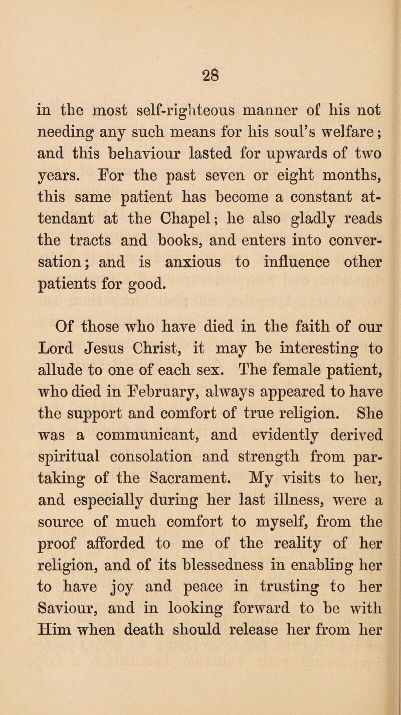 in the most self-righteous manner of his not needing any such means for his soul’s welfare; and this behaviour lasted for upwards of two years. Eor the past seven or eight months, this same patient has become a constant at¬ tendant at the Chapel; he also gladly reads the tracts and hooks, and enters into conver¬ sation; and is anxious to influence other patients for good. Of those who have died in the faith of our Lord Jesus Christ, it may he interesting to allude to one of each sex. The female patient, who died in February, always appeared to have the support and comfort of true religion. She was a communicant, and evidently derived spiritual consolation and strength from par¬ taking of the Sacrament. My visits to her, and especially during her last illness, were a source of much comfort to myself, from the proof afforded to me of the reality of her religion, and of its blessedness in enabling her to have joy and peace in trusting to her Saviour, and in looking forward to he with Him when death should release her from her