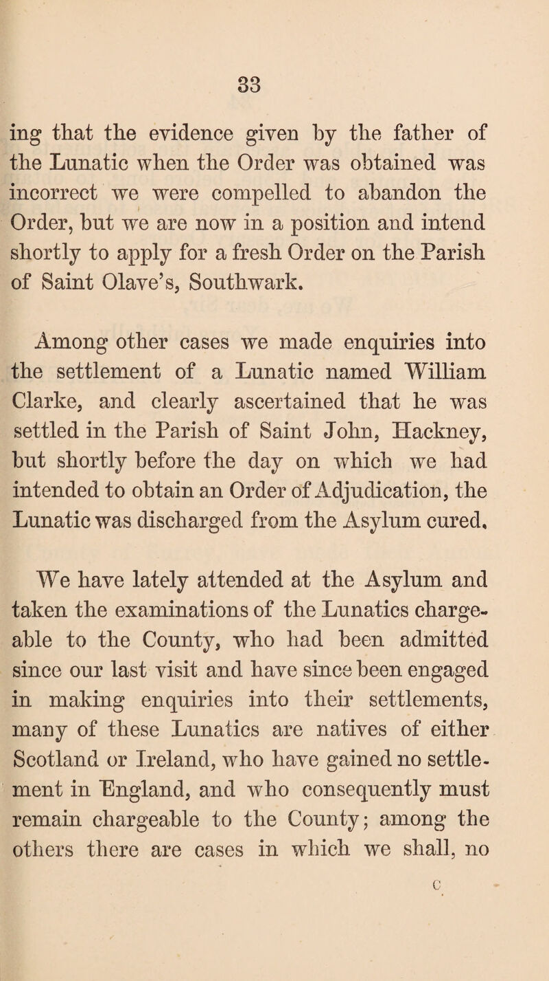 83 ing that the evidence given by the father of the Lunatic when the Order was obtained was incorrect we were compelled to abandon the i Order, but we are now in a position and intend shortly to apply for a fresh Order on the Parish of Saint Olave’s, Southwark. Among other cases we made enquiries into the settlement of a Lunatic named William Clarke, and clearly ascertained that he was settled in the Parish of Saint John, Hackney, but shortly before the day on which wc had intended to obtain an Order of Adjudication, the Lunatic was discharged from the Asylum cured. We have lately attended at the Asylum and taken the examinations of the Lunatics charge¬ able to the County, who had been admitted since our last visit and have since been engaged in making enquiries into their settlements, many of these Lunatics are natives of either Scotland or Ireland, who have gained no settle¬ ment in England, and who consequently must remain chargeable to the County; among the others there are cases in which we shall, no c