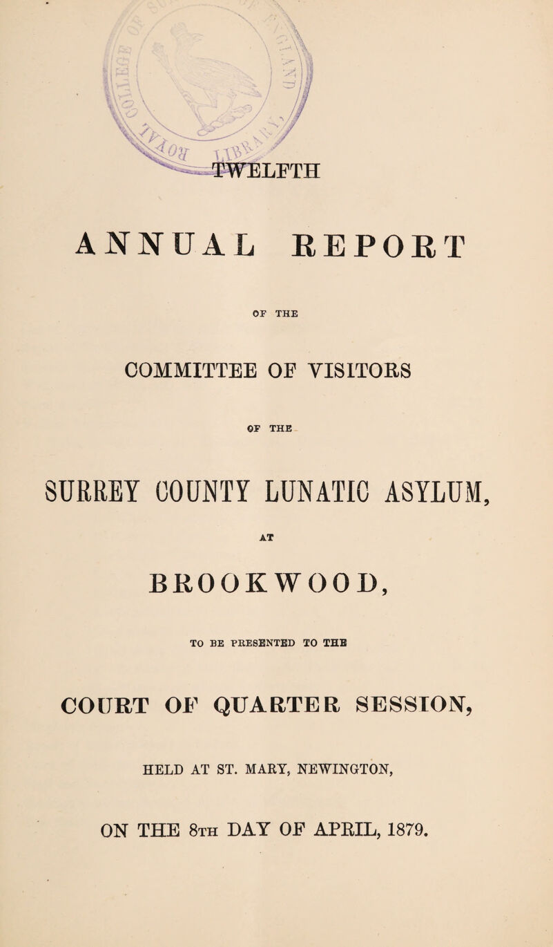 \ ANNUAL REPORT OF THE COMMITTEE OE VISITORS OF THE SURREY COUNTY LUNATIC ASYLUM, AT BROOKWOOD, TO BE PRESENTED TO THE COURT OF QUARTER SESSION, HELD AT ST. MART, NEWINGTON, ON THE 8th DAT OF APRIL, 1879,