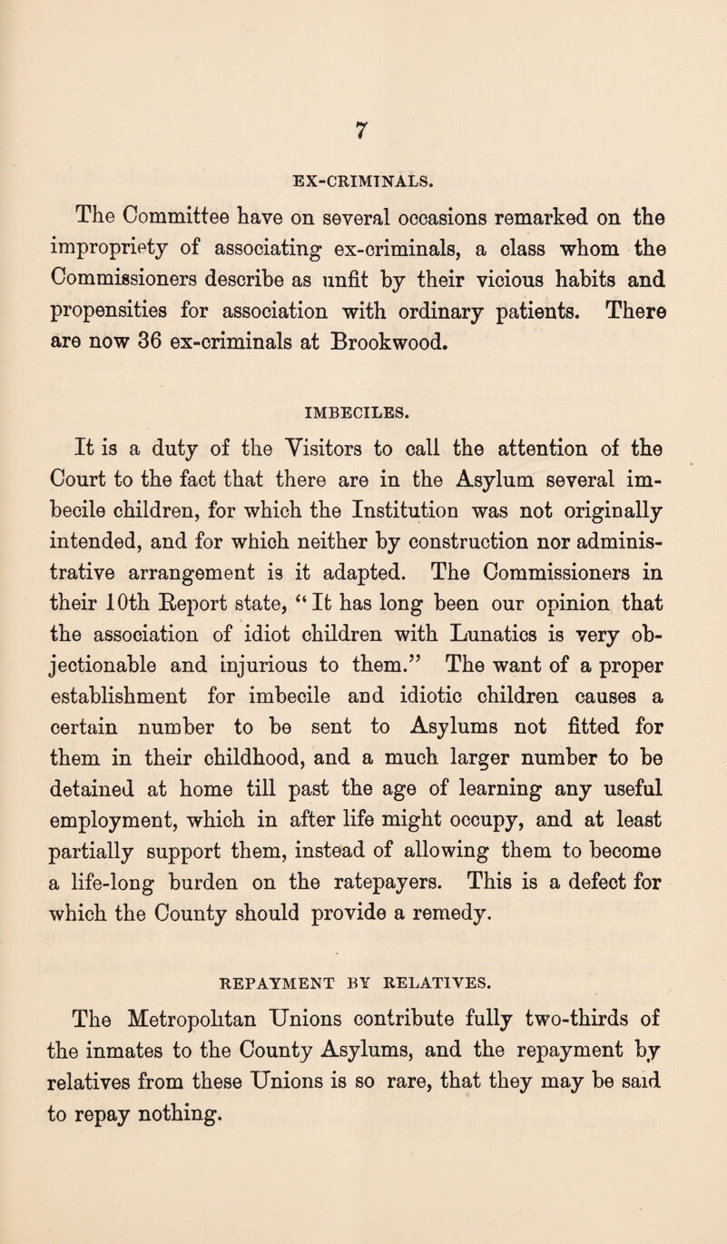 EX-CRIMTNALS. The Committee have on several occasions remarked on the impropriety of associating ex-criminals, a class whom the Commissioners describe as unfit by their vicious habits and propensities for association with ordinary patients. There are now 36 ex-criminals at Brookwood, IMBECILES. It is a duty of the Visitors to call the attention of the Court to the fact that there are in the Asylum several im¬ becile children, for which the Institution was not originally intended, and for which neither by construction nor adminis¬ trative arrangement is it adapted. The Commissioners in their 10th Beport state, ‘‘It has long been our opinion that the association of idiot children with Lunatics is very ob¬ jectionable and injurious to them.” The want of a proper establishment for imbecile and idiotic children causes a certain number to be sent to Asylums not fitted for them in their childhood, and a much larger number to be detained at home till past the age of learning any useful employment, which in after life might occupy, and at least partially support them, instead of allowing them to become a life-long burden on the ratepayers. This is a defect for which the County should provide a remedy. REPAYMENT BY RELATIVES. The Metropolitan Unions contribute fully two-thirds of the inmates to the County Asylums, and the repayment by relatives from these Unions is so rare, that they may be said to repay nothing.