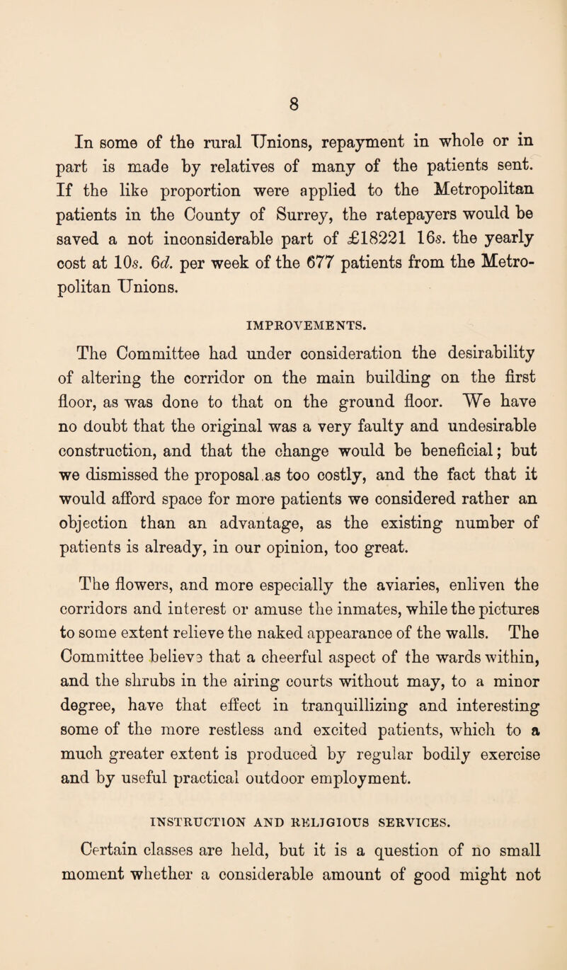 In some of the rural Unions, repayment in whole or in part is made by relatives of many of the patients sent. If the like proportion were applied to the Metropolitan patients in the County of Surrey, the ratepayers would he saved a not inconsiderable part of £18221 16s. the yearly cost at 10s. 6c?. per week of the 677 patients from the Metro¬ politan Unions. IMPROVEMENTS. The Committee had under consideration the desirability of altering the corridor on the main building on the first fioor, as was done to that on the ground fioor. We have no doubt that the original was a very faulty and undesirable construction, and that the change would be beneficial; but we dismissed the proposal , as too costly, and the fact that it would afford space for more patients we considered rather an objection than an advantage, as the existing number of patients is already, in our opinion, too great. The fiowers, and more especially the aviaries, enliven the corridors and interest or amuse the inmates, while the pictures to some extent relieve the naked appearance of the walls. The Committee believe that a cheerful aspect of the wards within, and the shrubs in the airing courts without may, to a minor degree, have that effect in tranquillizing and interesting some of the more restless and excited patients, which to a much greater extent is produced by regular bodily exercise and by useful practical outdoor employment. INSTRUCTION AND RELIGIOUS SERVICES. Certain classes are held, but it is a question of no small moment whether a considerable amount of good might not