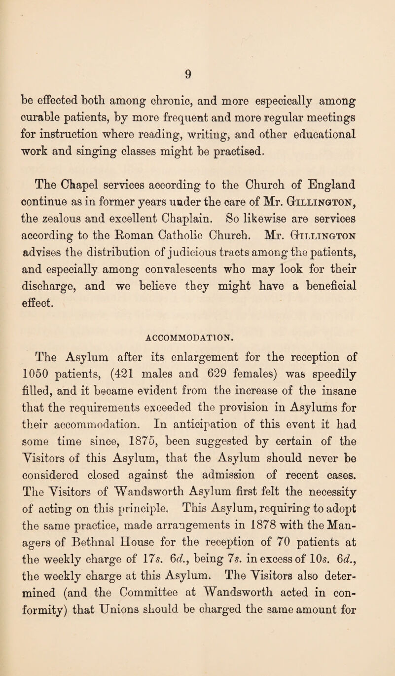 be effected both among chronic, and more especically among curable patients, by more frequent and more regular meetings for instruction where reading, writing, and other educational work and singing classes might be practised. The Chapel services according to the Church of England continue as in former years under the care of Mr. G-illington, the zealous and excellent Chaplain. So likewise are services according to the Roman Catholic Church. Mr. Gillington advises the distribution of judicious tracts among the patients, and especially among convalescents who may look for their discharge, and we believe they might have a beneficial effect. ACCOMMODATION. The Asylum after its enlargement for the reception of 1050 patients, (421 males and 629 females) was speedily filled, and it became evident from the increase of the insane that the requirements exceeded the provision in Asylums for their accommodation. In anticipation of this event it had some time since, 1875, been suggested by certain of the Yisitors of this Asylum, that the Asylum should never be considered closed against the admission of recent cases. The Yisitors of Wandsworth Asylum first felt the necessity of acting on this principle. This Asylum, requiring to adopt the same practice, made arrangements in 1878 with the Man¬ agers of Bethnal House for the reception of 70 patients at the weekly charge of 175. 6cl, being 7s. in excess of 10s. 6g?., the weekly charge at this Asylum. The Yisitors also deter¬ mined (and the Committee at Wandsworth acted in con¬ formity) that Unions should be charged the same amount for