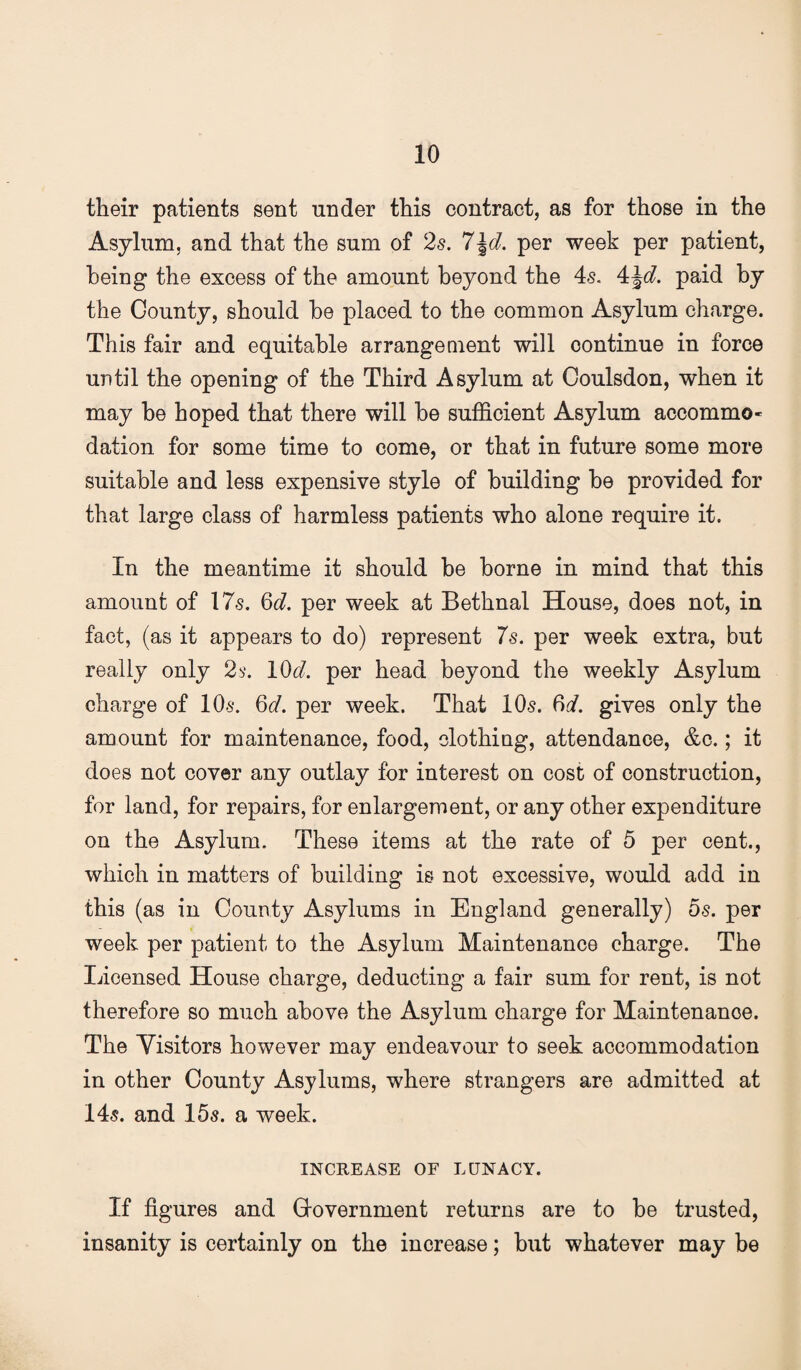 their patients sent under this contract, as for those in the Asylum, and that the sum of 2s. 7\d, per week per patient, being the excess of the amount beyond the 4s. paid by the County, should be placed to the common Asylum charge. This fair and equitable arrangement will continue in force until the opening of the Third Asylum at Coulsdon, when it may be hoped that there will be sufficient Asylum accommo¬ dation for some time to come, or that in future some more suitable and less expensive style of building be provided for that large class of harmless patients who alone require it. In the meantime it should be borne in mind that this amount of 17s. Qd. per week at Bethnal House, does not, in fact, (as it appears to do) represent 7s. per week extra, but really only 2 b'. 10<^. per head beyond the weekly Asylum charge of 10s. 6(7. per week. That 10s. 6(/. gives only the amount for maintenance, food, clothing, attendance, &c.; it does not cover any outlay for interest on cost of construction, for land, for repairs, for enlargement, or any other expenditure on the Asylum. These items at the rate of 5 per cent., which in matters of building is not excessive, would add in this (as in County Asylums in England generally) 5s. per week per patient to the Asylum Maintenance charge. The Licensed House charge, deducting a fair sum for rent, is not therefore so much above the Asylum charge for Maintenance. The Visitors however may endeavour to seek accommodation in other County Asylums, where strangers are admitted at 145. and 155. a week. INCREASE or LUNACY. If figures and Covernment returns are to be trusted, insanity is certainly on the increase; but whatever may be