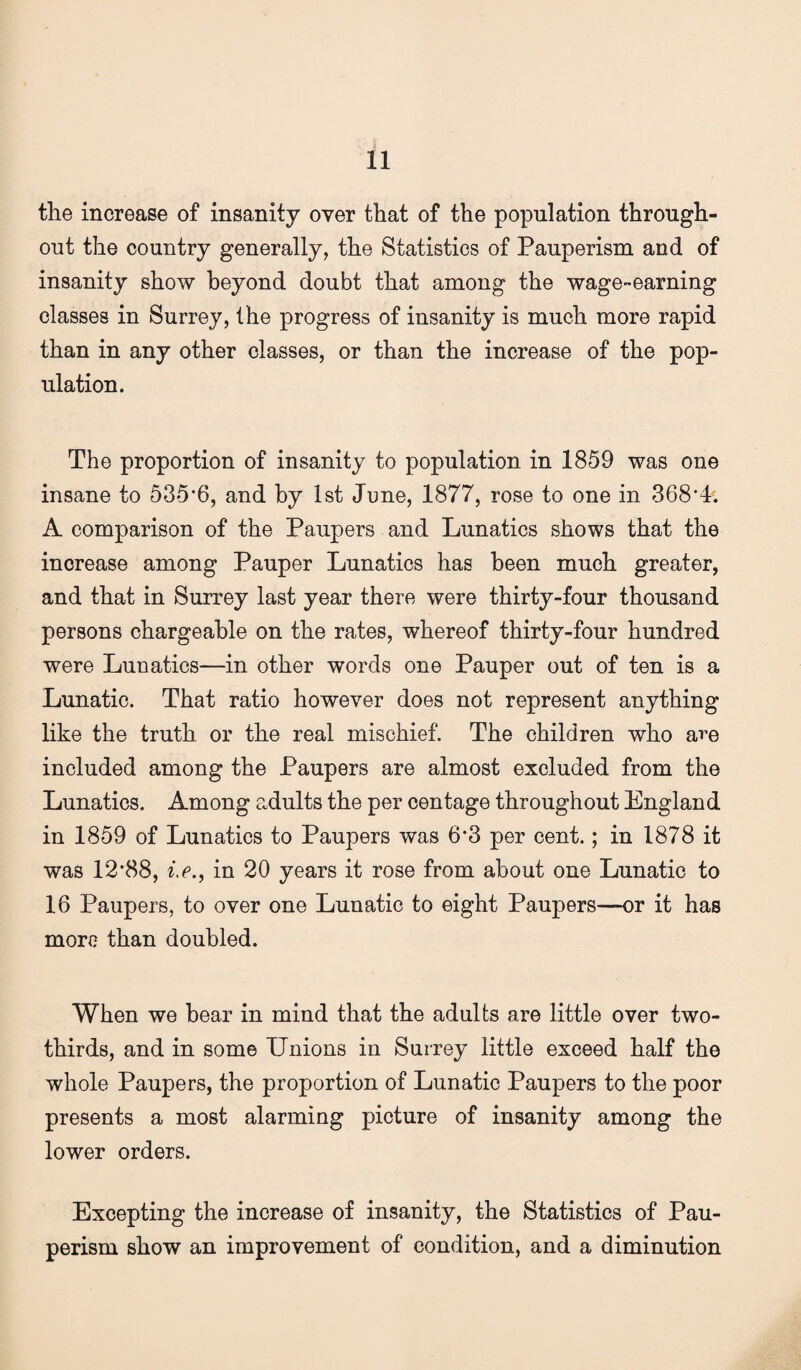 the increase of insanity over that of the population through¬ out the country generally, the Statistics of Pauperism and of insanity show beyond doubt that among the wage-earning classes in Surrey, the progress of insanity is much more rapid than in any other classes, or than the increase of the pop¬ ulation. The proportion of insanity to population in 1859 was one insane to 535*6, and by 1st June, 1877, rose to one in 368*4; A comparison of the Paupers and Lunatics shows that the increase among Pauper Lunatics has been much greater, and that in Surrey last year there were thirty-four thousand persons chargeable on the rates, whereof thirty-four hundred were Lunatics—in other words one Pauper out of ten is a Lunatic. That ratio however does not represent anything like the truth or the real mischief. The children who are included among the Paupers are almost excluded from the Lunatics. Among adults the per centage throughout England in 1859 of Lunatics to Paupers was 6*3 per cent.; in 1878 it was 12*88, in 20 years it rose from about one Lunatic to 16 Paupers, to over one Lunatic to eight Paupers—or it has more than doubled. When we hear in mind that the adults are little over two- thirds, and in some Unions in Surrey little exceed half the whole Paupers, the proportion of Lunatic Paupers to the poor presents a most alarming picture of insanity among the lower orders. Excepting the increase of insanity, the Statistics of Pau¬ perism show an improvement of condition, and a diminution