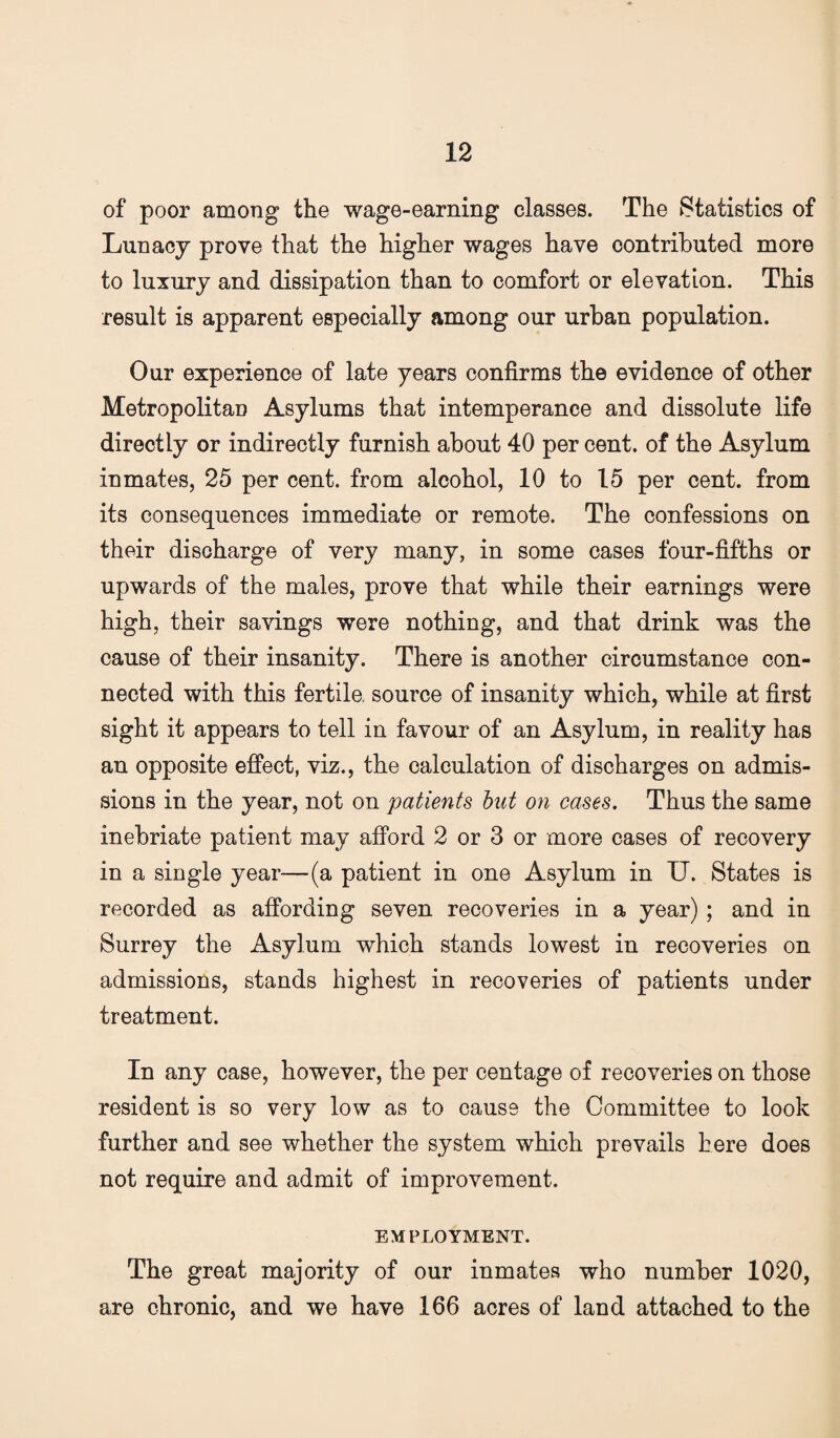 of poor among the wage-earning classes. The Statistics of Lunacy prove that the higher wages have contributed more to luxury and dissipation than to comfort or elevation. This result is apparent especially among our urban population. Our experience of late years confirms the evidence of other Metropolitan Asylums that intemperance and dissolute life directly or indirectly furnish about 40 per cent, of the Asylum inmates, 25 per cent, from alcohol, 10 to 15 per cent, from its consequences immediate or remote. The confessions on their discharge of very many, in some cases four-fifths or upwards of the males, prove that while their earnings were high, their savings were nothing, and that drink was the cause of their insanity. There is another circumstance con¬ nected with this fertile, source of insanity which, while at first sight it appears to tell in favour of an Asylum, in reality has an opposite effect, viz., the calculation of discharges on admis¬ sions in the year, not on patients hut on cases. Thus the same inebriate patient may afford 2 or 3 or more cases of recovery in a single year—(a patient in one Asylum in U. States is recorded as affording seven recoveries in a year); and in Surrey the Asylum which stands lowest in recoveries on admissions, stands highest in recoveries of patients under treatment. In any case, however, the per centage of recoveries on those resident is so very low as to cause the Committee to look further and see whether the system which prevails here does not require and admit of improvement. EMPLOYMENT. The great majority of our inmates who number 1020, are chronic, and we have 166 acres of land attached to the