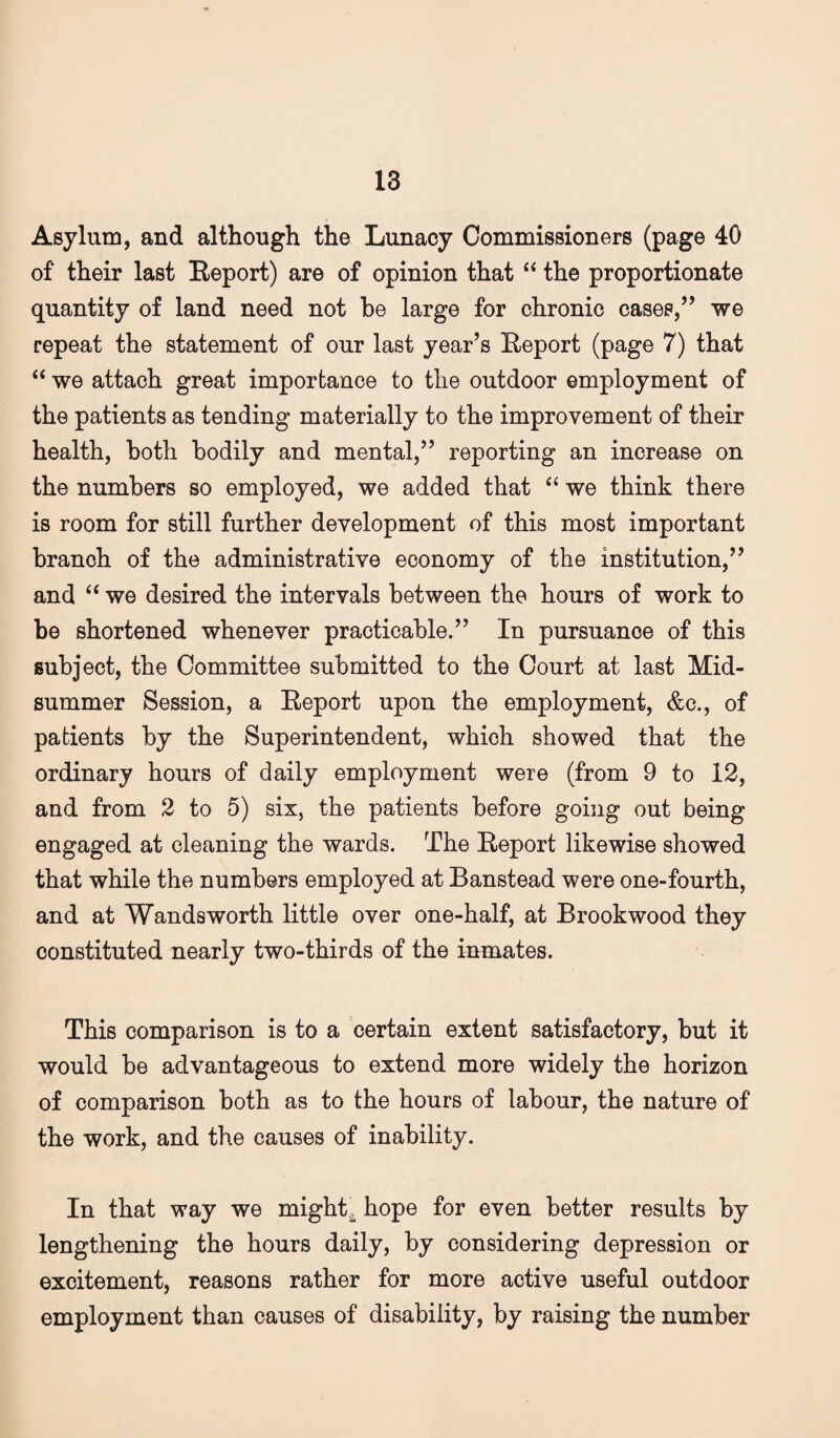 Asylum, and although the Lunacy Commissioners (page 40 of their last Eeport) are of opinion that ‘‘ the proportionate quantity of land need not be large for chronic cases,’’ we repeat the statement of our last year’s Eeport (page 7) that ‘‘ we attach great importance to the outdoor employment of the patients as tending materially to the improvement of their health, both bodily and mental,” reporting an increase on the numbers so employed, we added that we think there is room for still further development of this most important branch of the administrative economy of the institution,” and we desired the intervals between the hours of work to be shortened whenever practicable.” In pursuance of this subject, the Committee submitted to the Court at last Mid¬ summer Session, a Eeport upon the employment, &c., of patients by the Superintendent, which showed that the ordinary hours of daily employment were (from 9 to 12, and from 2 to 5) six, the patients before going out being engaged at cleaning the wards. The Eeport likewise showed that while the numbers employed at Banstead were one-fourth, and at Wandsworth little over one-half, at Brookwood they constituted nearly two-thirds of the inmates. This comparison is to a certain extent satisfactory, but it would be advantageous to extend more widely the horizon of comparison both as to the hours of labour, the nature of the work, and the causes of inability. In that way we might, hope for even better results by lengthening the hours daily, by considering depression or excitement, reasons rather for more active useful outdoor employment than causes of disability, by raising the number