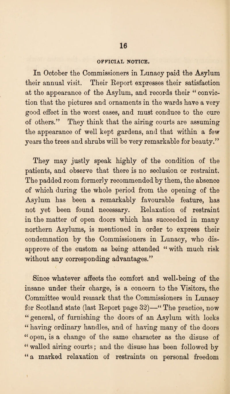 OFFICIAL NOTICE. In October the Commissioners in Lunacy paid the Asylum their annual visit. Their Report expresses their satisfaction at the apj)earance of the Asylum, and records their “ convic¬ tion that the pictures and ornaments in the wards have a very good effect in the worst cases, and must conduce to the cure of others.’’ They think that the airing courts are assuming the appearance of well kept gardens, and that within a few years the trees and shrubs will be very remarkable for beauty.” They may justly speak highly of the condition of the patients, and observe that there is no seclusion or restraint. The padded room formerly recommended by them, the absence of which during the whole period from the opening of the Asylum has been a remarkably favourable feature, has not yet been found necessary. Relaxation of restraint in the matter of open doors which has succeeded in many northern Asylums, is mentioned in order to express their condemnation by the Commissioners in Lunacy, who dis¬ approve of the custom as being attended “ with much risk without any corresponding advantages.” Since whatever affects the comfort and well-being of the insane under their charge, is a concern to the Visitors, the Committee would remark that the Commissioners in Lunacy for Scotland state (last Report page 32)—‘‘ The practice, now “ general, of furnishing the doors of an Asylum with locks “ having ordinary handles, and of having many of the doors ‘‘ open, is a change of the same character as the disuse of “ walled airing courts; and the disuse has been followed by “a marked relaxation of restraints on personal freedom \