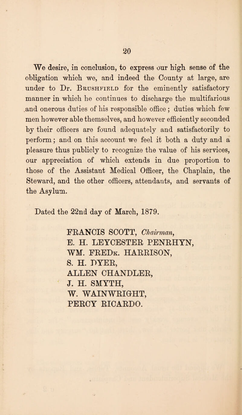 We desire, in conclusion, to express our high sense of the obligation which we, and indeed the County at large, are under to Dr. Brushfield for the eminently satisfactory manner in which he continues to discharge the multifarious .and onerous duties of his responsible office ; duties which few men however able themselves, and however efficiently seconded by their officers are found adequately and satisfactorily to perform; and on this account we feel it both a duty and a pleasure thus publicly to recognize the value of his services, our appreciation of which extends in due proportion to those of the Assistant Medical Officer, the Chaplain, the Steward, and the other officers, attendants, and servants of the Asylum. Dated the 22nd day of March, 1879. FEANCIS SCOTT, Chairman, E. H. LEYCESTEE PENEHYN, WM. FEEDk. HAEEISON, S. H. DYEE, ALLEN CHANDLEE, ‘ J. H. SMYTH, W. WAINWEIOHT, PEECY EICAEDO.