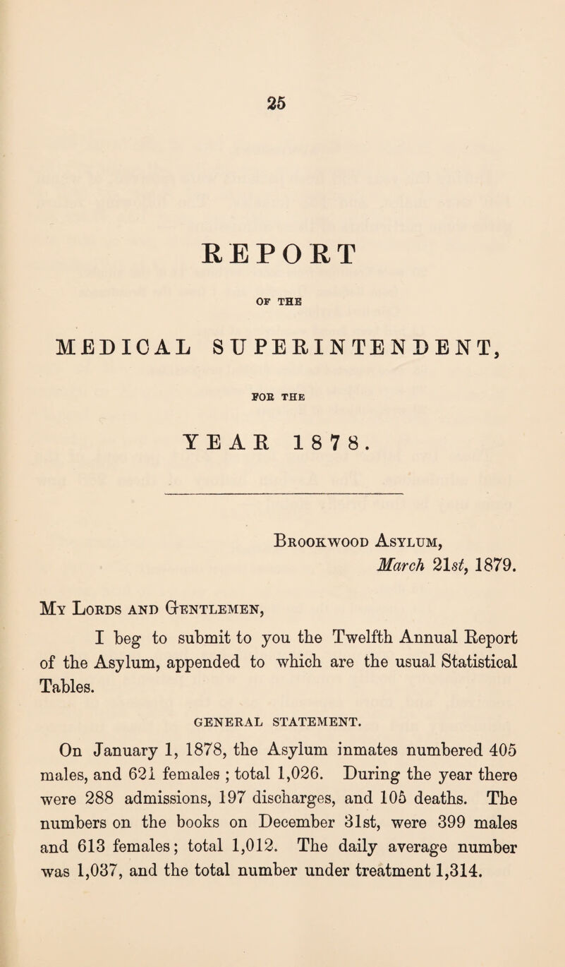 REPORT OF THE MEDICAL SUPEEINTENEBNT, POE THE YE AK 1 8 7 8. Brookwood Asylum, March 21st, 1879. My Lords and Gtentlemen, I beg to submit to you the Twelfth Annual Eeport of the Asylum, appended to which are the usual Statistical Tables. GENERAL STATEMENT. On January 1, 1878, the Asylum inmates numbered 405 males, and 621 females ; total 1,026. During the year there were 288 admissions, 197 discharges, and 105 deaths. The numbers on the books on December 31st, were 399 males and 613 females; total 1,012. The daily average number was 1,037, and the total number under treatment 1,314.