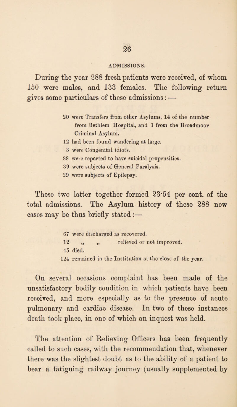 ADMISSIONS. During the year 288 fresh patients were received, of whom loO were males, and 133 females. The following return gives some particulars of these admissions: — 20 were Transfers from other Asylums, 14 of the number from Bethlem Hospital, and 1 from the Broadmoor Criminal Asylum. 12 had been found wandering at large. 3 were Congenital idiots. 88 were reported to have suicidal propensities. 39 were subjects of G-eneral Paralysis. 29 were subjects of Epilepsy. These two latter together formed 23*54 per cent, of the total admissions. The Asylum history of these 288 new oases may be thus briefly stated :— 67 were discharged as recovered. 12 ,, j, relieved or not improved. 45 died. 124 remained in the Institution at the close of the year. On several occasions complaint has been made of the unsatisfactory bodily condition in which patients have been received, and more especially as to the presence of acute pulmonary and cardiac disease. In two of these instances death took place, in one of which an inquest was held. The attention of Relieving Officers has been frequently called to such cases, with the recommendation that, whenever there was the slightest doubt as to the ability of a patient to bear a fatiguing railway journey (usually supplemented by