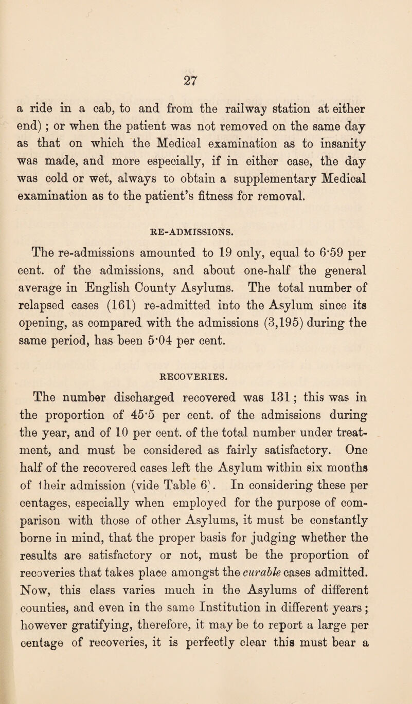 a ride in a cab, to and from the railway station at either end); or when the patient was not removed on the same day as that on which the Medical examination as to insanity was made, and more especially, if in either case, the day was cold or wet, always to obtain a supplementary Medical examination as to the patient’s fitness for removal. RE-ADMISSIONS. The re-admissions amounted to 19 only, equal to 6*59 per cent, of the admissions, and about one-half the general average in English County Asylums. The total number of relapsed cases (161) re-admitted into the Asylum since its opening, as compared with the admissions (3,195) during the same period, has been 5*04 per cent. RECOVERIES. The number discharged recovered was 131; this was in the proportion of 45*5 per cent, of the admissions during the year, and of 10 per cent, of the total number under treat¬ ment, and must be considered as fairly satisfactory. One half of the recovered cases left the Asylum within six months of their admission (vide Table 6]. In considering these per centages, especially when employed for the purpose of com¬ parison with those of other Asylums, it must be constantly borne in mind, that the proper basis for judging whether the results are satisfactory or not, must be the proportion of recoveries that takes place amongst the curable cases admitted. Now, this class varies much in the Asylums of different counties, and even in the same Institution in different years; however gratifying, therefore, it may be to report a large per cent age of recoveries, it is perfectly clear this must bear a