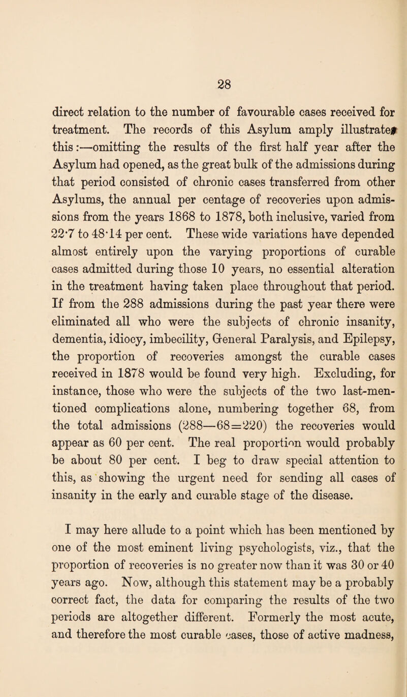 direct relation to the number of favourable cases received for treatment. The records of this Asylum amply illustrate# this:—omitting the results of the first half year after the Asylum had opened, as the great bulk of the admissions during that period consisted of chronic cases transferred from other Asylums, the annual per centage of recoveries upon admis¬ sions from the years 1868 to 1878, both inclusive, varied from 22*7 to 48T4 per cent. These wide variations have depended almost entirely upon the varying proportions of curable cases admitted during those 10 years, no essential alteration in the treatment having taken place throughout that period. If from the 288 admissions during the past year there were eliminated all who were the subjects of chronic insanity, dementia, idiocy, imbecility, Greneral Paralysis, and Epilepsy, the proportion of recoveries amongst the curable cases received in 1878 would be found very high. Excluding, for instance, those who were the subjects of the two last-men¬ tioned complications alone, numbering together 68, from the total admissions (288—68=220) the recoveries would appear as 60 per cent. The real proportion would probably be about 80 per cent. I beg to draw special attention to this, as showing the urgent need for sending all cases of insanity in the early and curable stage of the disease. I may here allude to a point which has been mentioned by one of the most eminent living psychologists, viz., that the proportion of recoveries is no greater now than it was 30 or 40 years ago. Now, although this statement may be a probably correct fact, the data for comparing the results of the two periods are altogether different. Formerly the most acute, and therefore the most curable cases, those of active madness.