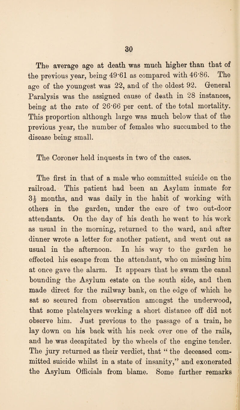 The average age at death was much higher than that of the previous year, being 49’61 as compared with 46*86. The age of the youngest was 22, and of the oldest 92. Gieneral Paralysis was the assigned cause of death in 28 instances, being at the rate of 26*66 per cent, of the total mortality. This proportion although large was much below that of the previous year, the number of females who succumbed to the disease being small. The Coroner held inquests in two of the oases. The first in that of a male who committed suicide on the railroad. This patient had been an Asylum inmate for months, and was daily in the habit of working with others in the garden, under the care of two out-door attendants. On the day of his death he went to his work as usual in the morning, returned to the ward, and after dinner wrote a letter for another patient, and went out as usual in the afternoon. In his way to the garden he effected his escape from the attendant, who on missing him at once gave the alarm. It appears that he swam the canal bounding the Asylum estate on the south side, and then made direct for the railway bank, on the edge of which he sat so secured from observation amongst the underwood, that some platelayers working a short distance off did not observe him. Just previous to the passage of a train, he lay down on his back with his neck over one of the rails, and he was decapitated by the wheels of the engine tender. The jury returned as their verdict, that “ the deceased com¬ mitted suicide whilst in a state of insanity,’’ and exonerated the Asylum Officials from blame. Some further remarks I' /