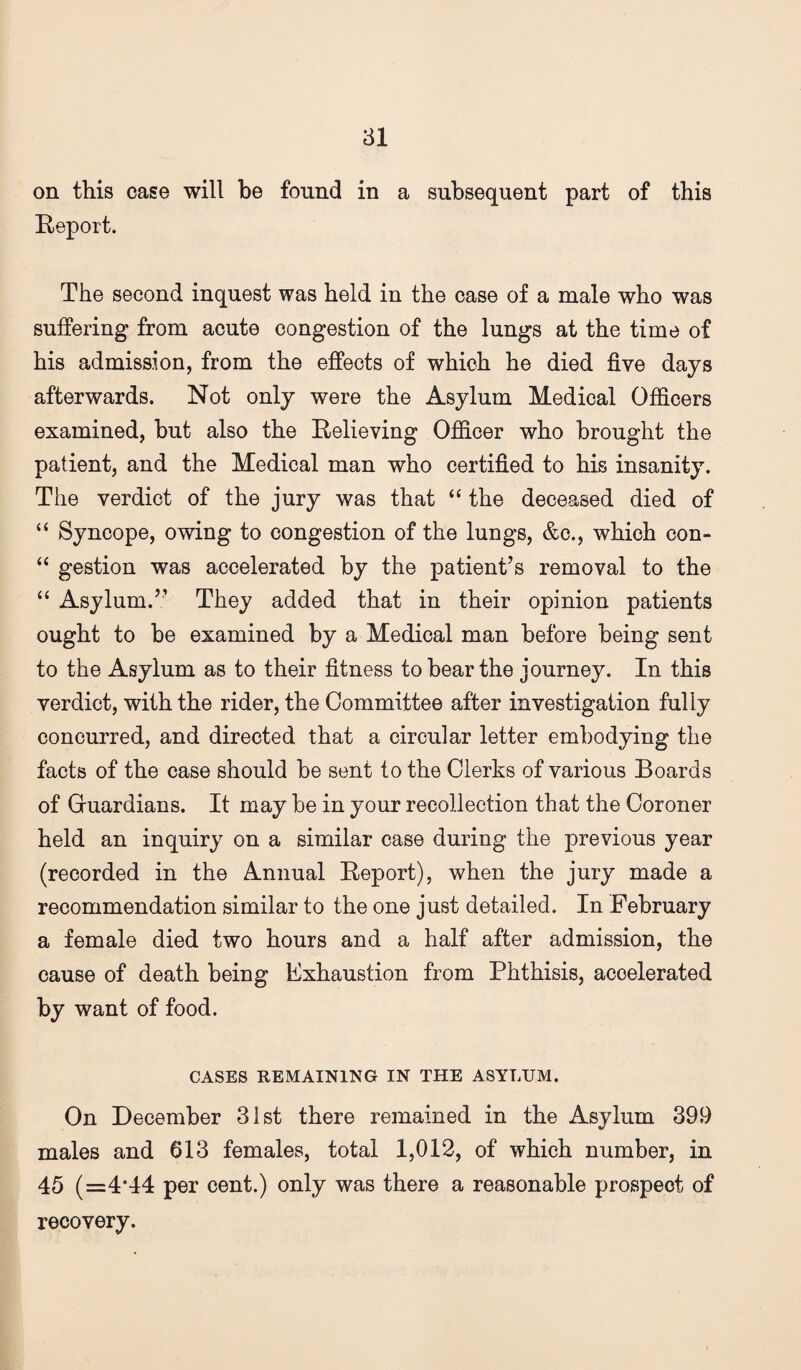 81 on this case will be found in a subsequent part of this Keport. The second inquest was held in the case of a male who was suffering from acute congestion of the lungs at the time of bis admission, from the effects of which he died five days afterwards. Not only were the Asylum Medical Officers examined, hut also the Relieving Officer who brought the patient, and the Medical man who certified to his insanity. The verdict of the jury was that “ the deceased died of “ Syncope, owing to congestion of the lungs, &o., which con- gestion was accelerated by the patient’s removal to the ‘‘ Asylum.” They added that in their opinion patients ought to he examined by a Medical man before being sent to the Asylum as to their fitness to bear the journey. In this verdict, with the rider, the Committee after investigation fully concurred, and directed that a circular letter embodying the facts of the case should he sent to the Clerks of various Boards of Gluardians. It may be in your recollection that the Coroner held an inquiry on a similar case during the previous year (recorded in the Annual Report), when the jury made a recommendation similar to the one just detailed. In February a female died two hours and a half after admission, the cause of death being Exhaustion from Phthisis, accelerated by want of food. CASES REMAINING IN THE ASYLUM. On December 3ist there remained in the Asylum 399 males and 613 females, total 1,012, of which number, in 45 (=4*44 per cent.) only was there a reasonable prospect of recovery.