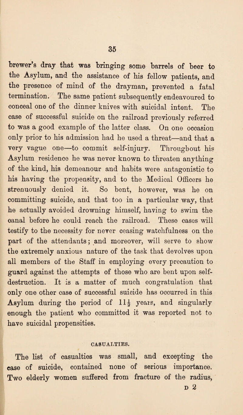 36 brewer’s dray that was bringing some barrels of beer to the Asylum, and the assistance of his fellow patients, and the presence of mind of the drayman, prevented a fatal termination. The same patient subsequently endeavoured to conceal one of the dinner knives with suicidal intent. The case of successful suicide on the railroad previously referred to was a good example of the latter class. On one occasion only prior to his admission had he used a threat—and that a very vague one—to commit self-injury. Throughout his Asylum residence he was never known to threaten anything of the kind, his demeanour and habits were antagonistic to his having the propensity, and to the Medical Officers he strenuously denied it. So bent, however, was he on committing suicide, and that too in a particular way, that he actually avoided drowning himself, having to swim the canal before he could reach the railroad. These cases will testify to the necessity for never ceasing watchfulness on the part of the attendants; and moreover, will serve to show the extremely anxious nature of the task that devolves upon all members of the Staff in employing every precaution to guard against the attempts of those who are bent upon self- destruction. It is a matter of much congratulation that only one other case of successful suicide has occurred in this Asylum during the period of 11J years, and singularly enough the patient who committed it was reported not to have suicidal propensities. CASUALTIES. The list of casualties was small, and excepting the case of suicide, contained none of serious importance. Two elderly women suffered from fracture of the radius, D 2