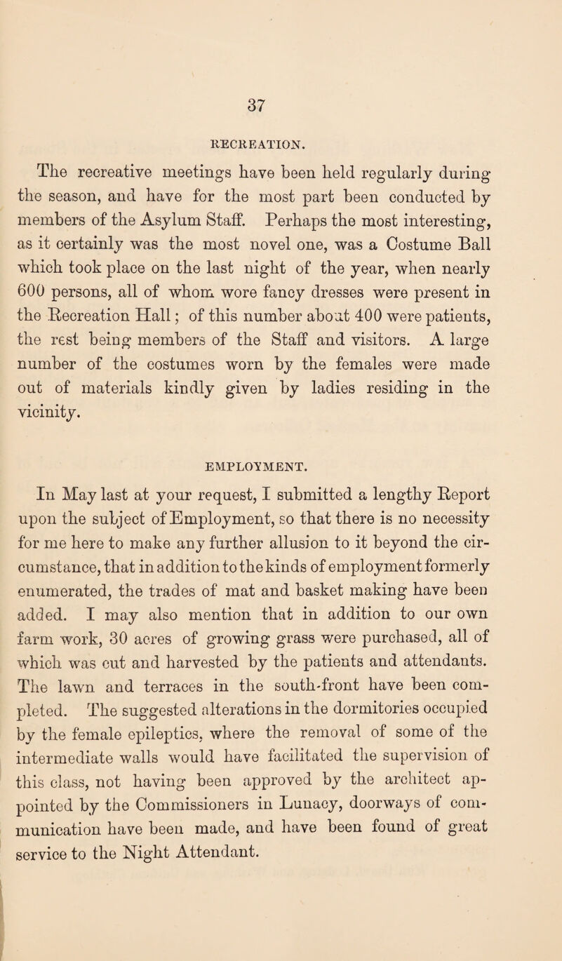 RECREATION. The recreative meetings have been held regularly during the season, and have for the most part been conducted by members of the Asylum Staff. Perhaps the most interesting, as it certainly was the most novel one, was a Costume Ball which took place on the last night of the year, when nearly 600 persons, all of whom wore fancy dresses were present in the Recreation Hall; of this number about 400 were patients, the rest being members of the Staff and visitors. A large number of the costumes worn by the females were made out of materials kindly given by ladies residing in the vicinity. EMPLOVMENT. In May last at your request, I submitted a lengthy Report upon the subject of Employment, so that there is no necessity for me here to make any further allusion to it beyond the cir¬ cumstance, that in addition to the kinds of employment formerly enumerated, the trades of mat and basket making have been added. I may also mention that in addition to our own farm work, 30 acres of growing grass were purchased, all of which was cut and harvested by the patients and attendants. The lawn and terraces in the south-front have been com¬ pleted. The suggested alterations in the dormitories occupied by the female epileptics, where the removal of some of the intermediate walls would have facilitated the supervision of this class, not having been approved by the architect ap¬ pointed by the Commissioners in Lunacy, doorways of com¬ munication have been made, and have been found of great service to the Night Attendant.