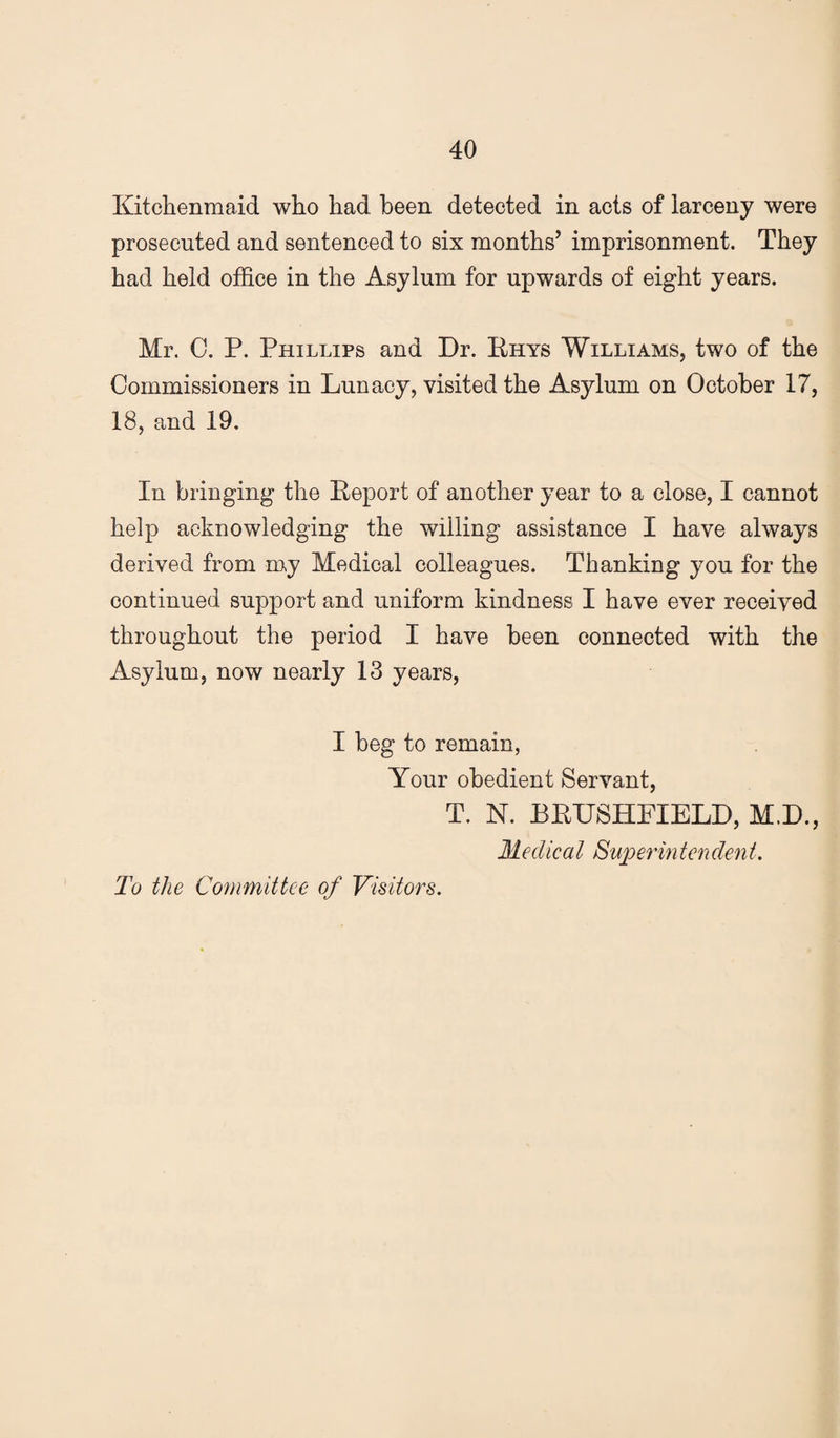 Kitchenmaid who had been detected in acts of larceny were prosecuted and sentenced to six months’ imprisonment. They had held office in the Asylum for upwards of eight years. Mr. 0. P. Phillips and Dr. Ehys Williams, two of the Commissioners in Lunacy, visited the Asylum on October 17, 18, and 19. In bringing the Report of another year to a close, I cannot help acknowledging the willing assistance I have always derived from my Medical colleagues. Thanking you for the continued support and uniform kindness I have ever received throughout the period I have been connected with the Asylum, now nearly 13 years, I beg to remain, Your obedient Servant, T. N. BRUSHPIELD, M.D., Medical Superintendent. To the Committee of Visitors.