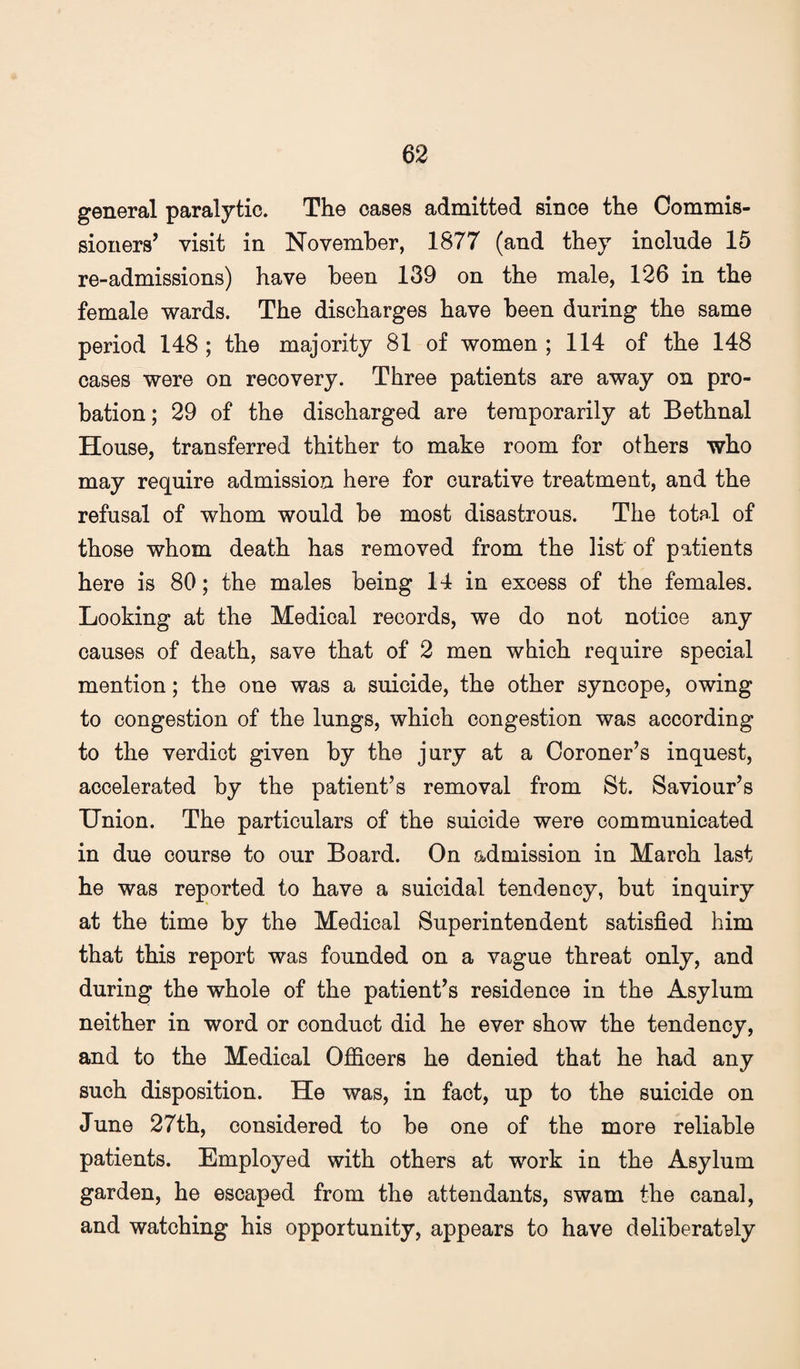 general paralytic. The oases admitted since the Commis¬ sioners’ visit in November, 1877 (and they include 15 re-admissions) have been 139 on the male, 126 in the female wards. The discharges have been during the same period 148 ; the majority 81 of women ; 114 of the 148 cases were on recovery. Three patients are away on pro¬ bation; 29 of the discharged are temporarily at Bethnal House, transferred thither to make room for others who may require admission here for curative treatment, and the refusal of whom would be most disastrous. The total of those whom death has removed from the list of patients here is 80; the males being 14 in excess of the females. Looking at the Medical records, we do not notice any causes of death, save that of 2 men which require special mention; the one was a suicide, the other syncope, owing to congestion of the lungs, which congestion was according to the verdict given by the jury at a Coroner’s inquest, accelerated by the patient’s removal from St. Saviour’s Union. The particulars of the suicide were communicated in due course to our Board. On admission in March last he was reported to have a suicidal tendency, but inquiry at the time by the Medical Superintendent satisfied him that this report was founded on a vague threat only, and during the whole of the patient’s residence in the Asylum neither in word or conduct did he ever show the tendency, and to the Medical Officers he denied that he had any such disposition. He was, in fact, up to the suicide on June 27th, considered to be one of the more reliable patients. Employed with others at work in the Asylum garden, he escaped from the attendants, swam the canal, and watching his opportunity, appears to have deliberately
