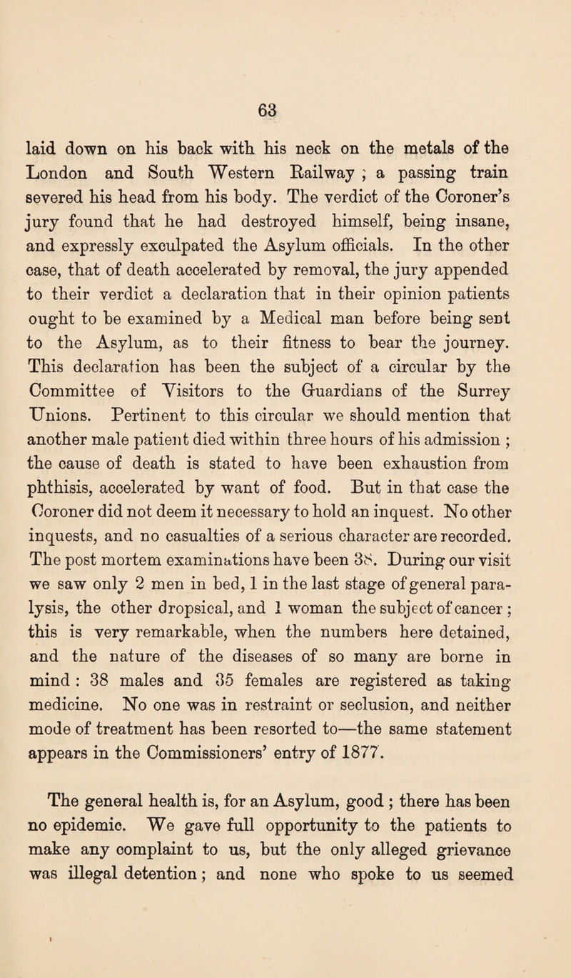 laid down on his back with his neck on the metals of the London and South Western Bail way ; a passing train severed his head from his body. The verdict of the Coroner’s jury found that he had destroyed himself, being insane, and expressly exculpated the Asylum officials. In the other case, that of death accelerated by removal, the jury appended to their verdict a declaration that in their opinion patients ought to be examined by a Medical man before being sent to the Asylum, as to their fitness to bear the journey. This declaration has been the subject of a circular by the Committee of Visitors to the Gruardians of the Surrey Unions. Pertinent to this circular we should mention that another male patient died within three hours of his admission ; the cause of death is stated to have been exhaustion from phthisis, accelerated by want of food. But in that case the Coroner did not deem it necessary to hold an inquest. No other- inquests, and no casualties of a serious character are recorded. The post mortem examinations have been 38. During our visit we saw only 2 men in bed, 1 in the last stage of general para¬ lysis, the other dropsical, and 1 woman the subject of cancer ; this is very remarkable, when the numbers here detained, and the nature of the diseases of so many are borne in mind : 38 males and 35 females are registered as taking medicine. No one was in restraint or seclusion, and neither mode of treatment has been resorted to—the same statement appears in the Commissioners’ entry of 1877. The general health is, for an Asylum, good ; there has been no epidemic. We gave full opportunity to the patients to make any complaint to us, but the only alleged grievance was illegal detention; and none who spoke to us seemed i