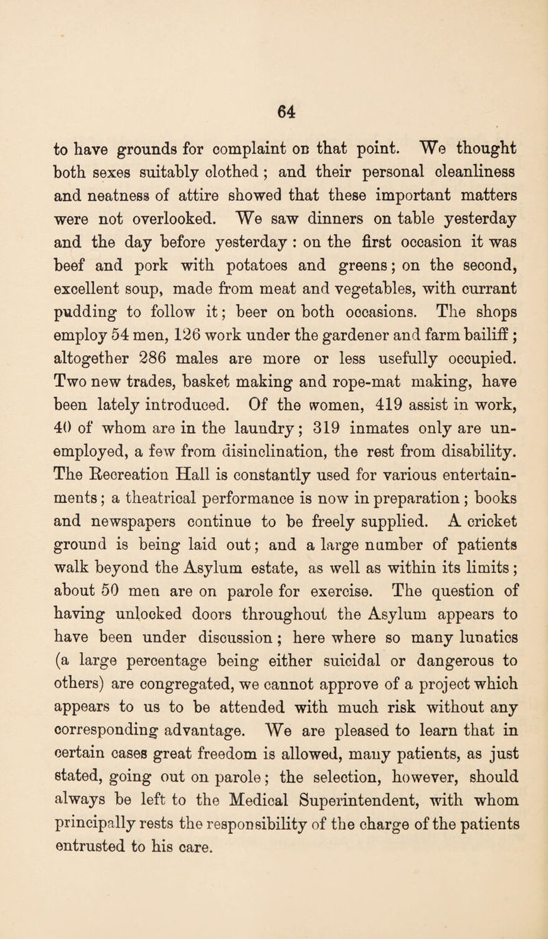 to have grounds for complaint on that point. We thought both sexes suitably clothed; and their personal cleanliness and neatness of attire showed that these important matters were not overlooked. We saw dinners on table yesterday and the day before yesterday : on the first occasion it was beef and pork with potatoes and greens; on the second, excellent soup, made from meat and vegetables, with currant pudding to follow it; beer on both occasions. The shops employ 54 men, 126 work under the gardener and farm bailifi; altogether 286 males are more or less usefully occupied. Two new trades, basket making and rope-mat making, have been lately introduced. Of the women, 419 assist in work, 40 of whom are in the laundry; 319 inmates only are un¬ employed, a few from disinclination, the rest from disability. The Recreation Hall is constantly used for various entertain¬ ments ; a theatrical performance is now in preparation; books and newspapers continue to be freely supplied. A cricket ground is being laid out; and a large number of patients walk beyond the Asylum estate, as well as within its limits; about 50 men are on parole for exercise. The question of having unlocked doors throughout the Asylum appears to have been under discussion; here where so many lunatics (a large percentage being either suicidal or dangerous to others) are congregated, we cannot approve of a project which appears to us to be attended with much risk without any corresponding advantage. We are pleased to learn that in certain cases great freedom is allowed, many patients, as just stated, going out on parole; the selection, however, should always be left to the Medical Superintendent, with whom principally rests the responsibility of the charge of the patients entrusted to his care.