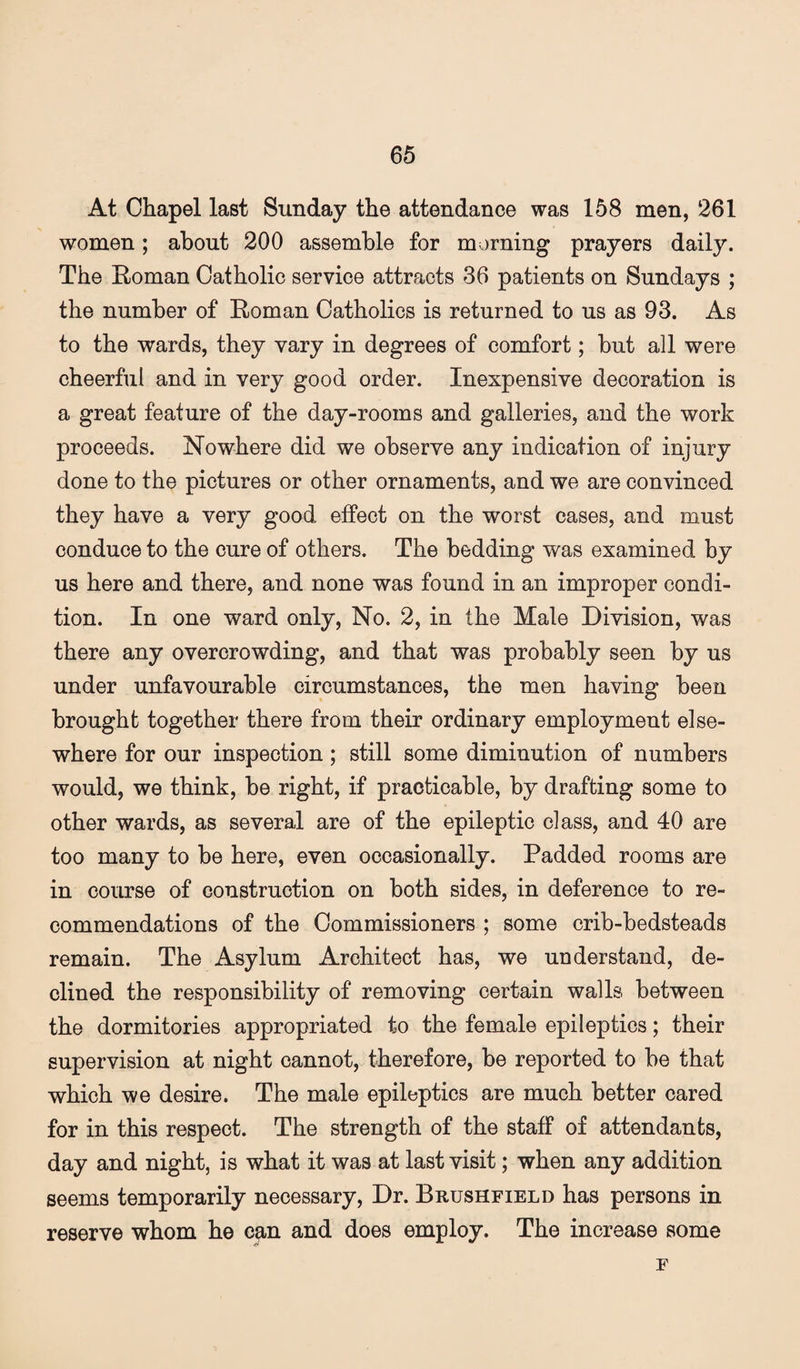At Chapel last Sunday the attendance was 158 men, 261 women; about 200 assemble for morning prayers daily. The Roman Catholic service attracts 36 patients on Sundays ; the number of Roman Catholics is returned to us as 93. As to the wards, they vary in degrees of comfort; but all were cheerful and in very good order. Inexpensive decoration is a great feature of the day-rooms and galleries, and the work proceeds. Nowhere did we observe any indication of injury done to the pictures or other ornaments, and we are convinced they have a very good effect on the worst cases, and must conduce to the cure of others. The bedding was examined by us here and there, and none was found in an improper condi¬ tion. In one ward only. No. 2, in the Male Division, was there any overcrowding, and that was probably seen by us under unfavourable circumstances, the men having been brought together there from their ordinary employment else¬ where for our inspection; still some diminution of numbers would, we think, be right, if practicable, by drafting some to other wards, as several are of the epileptic class, and 40 are too many to be here, even occasionally. Padded rooms are in course of construction on both sides, in deference to re¬ commendations of the Commissioners ; some crib-bedsteads remain. The Asylum Architect has, we understand, de¬ clined the responsibility of removing certain walls between the dormitories appropriated to the female epileptics; their supervision at night cannot, therefore, be reported to be that which we desire. The male epileptics are much better cared for in this respect. The strength of the staff of attendants, day and night, is what it was at last visit; when any addition seems temporarily necessary. Dr. Brushfield has persons in reserve whom he can and does employ. The increase some F
