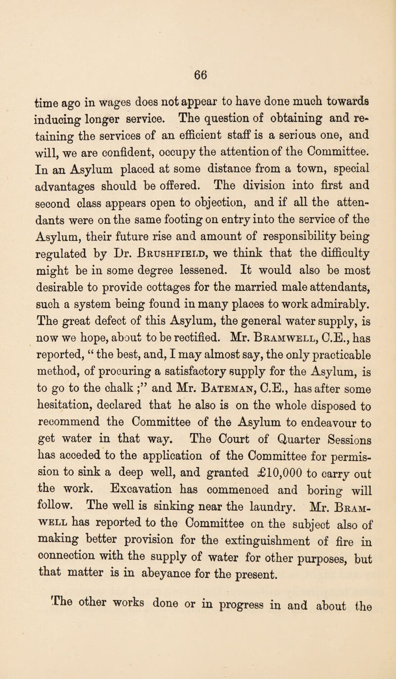 time ago in wages does not appear to have done much towards inducing longer service. The question of obtaining and re* taining the services of an eiBdoient staff is a serious one, and will, we are confident, occupy the attention of the Committee. In an Asylum placed at some distance from a town, special advantages should be offered. The division into first and second class appears open to objecticm, and if all the atten¬ dants were on the same footing on entry into the service of the Asylum, their future rise and amount of responsibility being regulated by Dr. Brushfield, we think that the difficulty might be in some degree lessened. It would also be most desirable to provide cottages for the married male attendants, such a system being found in many places to work admirably. The great defect of this Asylum, the general water supply, is now we hope, about to be rectified. Mr. Bramwell, O.E., has reported, “ the best, and, I may almost say, the only practicable method, of procuring a satisfactory supply for the Asylum, is to go to the chalk and Mr. Bateman, O.E., has after some hesitation, declared that he also is on the whole disposed to recommend the Committee of the Asylum to endeavour to get water in that way. The Court of Quarter Sessions has acceded to the application of the Committee for permis¬ sion to sink a deep well, and granted £10,000 to carry out the work. Excavation has commenced and boring will follow. The well is sinking near the laundry. Mr. Bram- w^ELL has reported to the Committee on the subject also of making better provision for the extinguishment of fire in connection with the supply of water for other purposes, but that matter is in abeyance for the present. (Che other works done or in progress in and about ihe