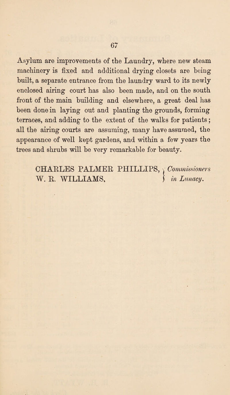 Asylum are improvements of the Laundry, where new steam machinery is fixed and additional drying closets are being built, a separate entrance from the laundry ward to its newly enclosed airing court has also been made, and on the south front of the main building and elsewhere, a great deal has been done in laying out and planting the grounds, forming terraces, and adding to the extent of the walks for patients; all the airing courts are assuming, many have assumed, the appearance of well kept gardens, and within a few years the trees and shrubs will he very remarkable for beauty. CHAELES PALMEE PHILLIPS, v Comnvmioners W. E. WILLIAMS, 1 in Lunacy,