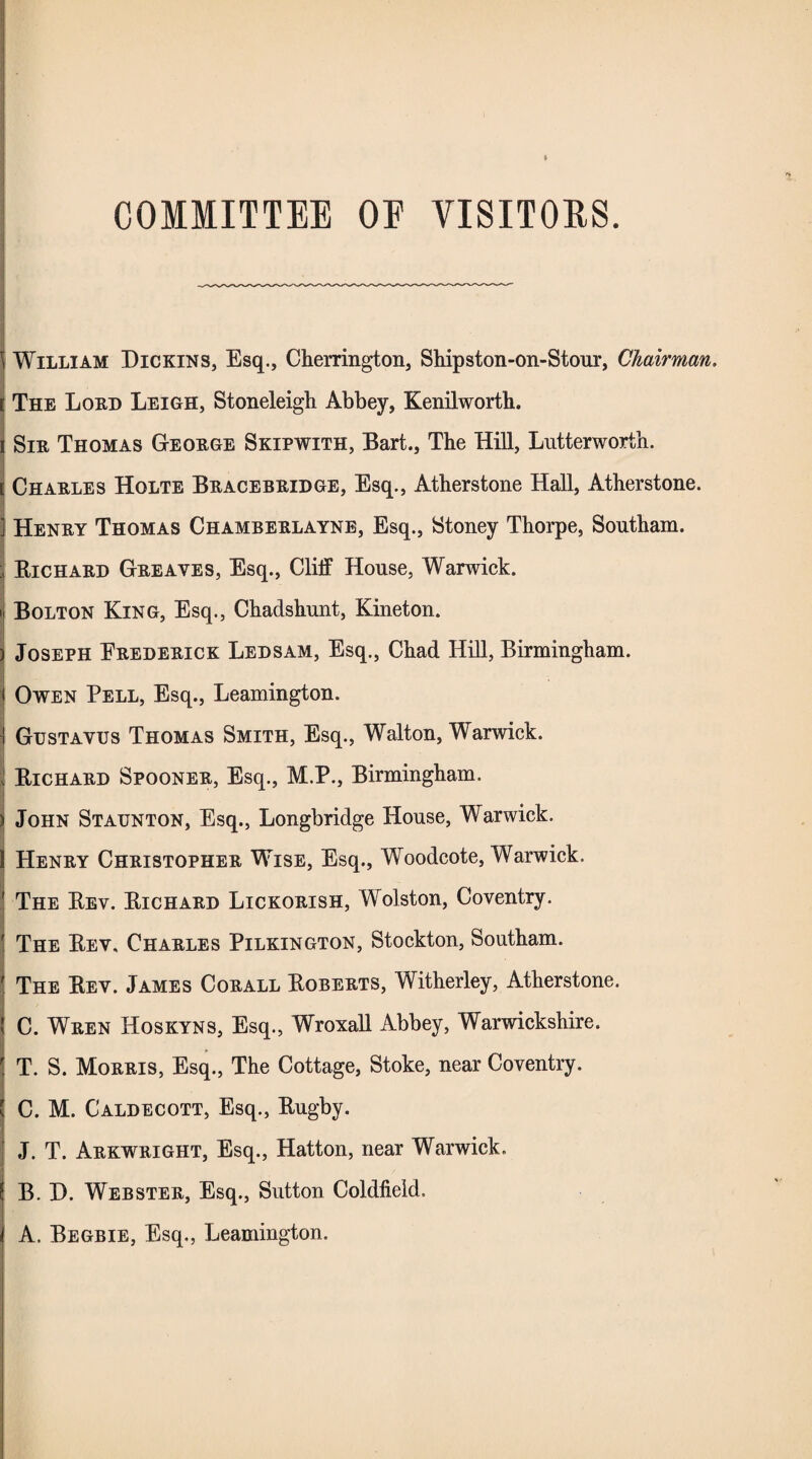 COMMITTEE OE VISITORS. William Dickins, Esq., Cherrington, Shipston-on-Stour, Chairman. [ The Lord Leigh, Stoneleigh Abbey, Kenilworth, i Sir Thomas George Skipwith, Bart., The Hill, Lutterworth. [ Charles Holte Bracebridge, Esq., Atherstone Hall, Atherstone. Henry Thomas Chamberlayne, Esq., Stoney Thorpe, Southam. : Bichard Greaves, Esq., Cliff House, Warwick. Bolton King, Esq., Chadshunt, Kineton. Joseph Frederick Ledsam, Esq., Chad Hill, Birmingham. Owen Pell, Esq., Leamington. Gustavus Thomas Smith, Esq., Walton, Warwick. Bichard Spooner, Esq., M.P., Birmingham. John Staunton, Esq., Longbridge House, Warwick. Henry Christopher Wise, Esq., Woodcote, Warwick. The Bev. Bichard Lickorish, Wolston, Coventry. The Bev, Charles Pilkington, Stockton, Southam. The Bev. James Corall Boberts, Witherley, Atherstone. C. Wren Hoskyns, Esq., Wroxall Abbey, Warwickshire. T. S. Morris, Esq., The Cottage, Stoke, near Coventry. C. M. Caldecott, Esq., Bugby. J. T. Arkwright, Esq., Hatton, near Warwick. B. H. Webster, Esq., Sutton Coldfield. A. Begbie, Esq., Leamington.