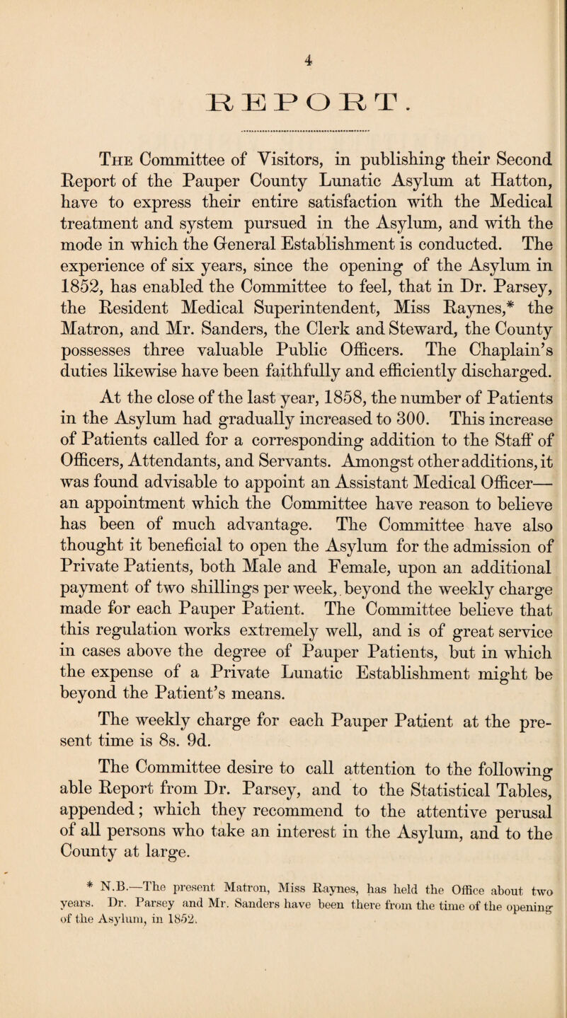 REPORT. The Committee of Visitors, in publishing their Second Report of the Pauper County Lunatic Asylum at Hatton, have to express their entire satisfaction with the Medical treatment and system pursued in the Asylum, and with the mode in which the General Establishment is conducted. The experience of six years, since the opening of the Asylum in 1852, has enabled the Committee to feel, that in Dr. Parsey, the Resident Medical Superintendent, Miss Raynes,* the Matron, and Mr. Sanders, the Clerk and Steward, the County possesses three valuable Public Officers. The Chaplain’s duties likewise have been faithfully and efficiently discharged. At the close of the last year, 1858, the number of Patients in the Asylum had gradually increased to 300. This increase of Patients called for a corresponding addition to the Staff of Officers, Attendants, and Servants. Amongst other additions, it was found advisable to appoint an Assistant Medical Officer— an appointment which the Committee have reason to believe has been of much advantage. The Committee have also thought it beneficial to open the Asylum for the admission of Private Patients, both Male and Female, upon an additional payment of two shillings per week, beyond the weekly charge made for each Pauper Patient. The Committee believe that this regulation works extremely well, and is of great service in cases above the degree of Pauper Patients, but in which the expense of a Private Lunatic Establishment might be beyond the Patient’s means. The weekly charge for each Pauper Patient at the pre¬ sent time is 8s. 9d. The Committee desire to call attention to the following able Report from Dr. Parsey, and to the Statistical Tables, appended; which they recommend to the attentive perusal of all persons who take an interest in the Asylum, and to the County at large. * N.B.—The present Matron, Miss Raynes, has held the Office about two years. Hr. Parsey and Mr. Sanders have been there from the time of the opening- of the Asylum, in 1852.