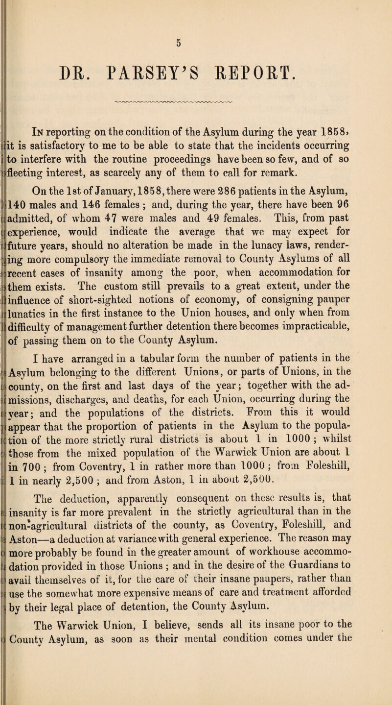 DR. PARSEY’S REPORT. In reporting on the condition of the Asylum during the year 1858> it is satisfactory to me to be able to state that the incidents occurring to interfere with the routine proceedings have been so few, and of so fleeting interest, as scarcely any of them to call for remark. On the 1 st of January, 1858, there were 286 patients in the Asylum, 140 males and 146 females ; and, during the year, there have been 96 admitted, of whom 47 were males and 49 females. This, from past [[experience, would indicate the average that we may expect for rJfuture years, should no alteration be made in the lunacy laws, render¬ ing more compulsory the immediate removal to County Asylums of all n recent cases of insanity among the poor, when accommodation for :) them exists. The custom still prevails to a great extent, under the llinfluence of short-sighted notions of economy, of consigning pauper a lunatics in the first instance to the Union houses, and only when from A difficulty of management further detention there becomes impracticable, of passing them on to the County Asylum. I have arranged in a tabular form the number of patients in the Asylum belonging to the different Unions, or parts of Unions, in the [f county, on the first and last days of the year; together with the ad- si missions, discharges, and deaths, for each Union, occurring during the nyear; and the populations of the districts. From this it would appear that the proportion of patients in the Asylum to the popula¬ te tion of the more strictly rural districts is about 1 in 1000 ; whilst [i those from the mixed population of the Warwick Union are about 1 in 700 ; from Coventry, 1 in rather more than 1000 ; from Foleshill, 1 in nearly 2,500 ; and from Aston, 1 in about 2,500. The deduction, apparently consequent on these results is, that ji insanity is far more prevalent in the strictly agricultural than in the it non-agricultural districts of the county, as Coventry, Foleshill, and 3 Aston—a deduction at variance with general experience. The reason may o more probably be found in the greater amount of workhouse accommo- |J dation provided in those Unions ; and in the desire of the Guardians to M avail themselves of it, for the care of their insane paupers, rather than use the somewhat more expensive means of care and treatment afforded by their legal place of detention, the County Asylum. The Warwick Union, I believe, sends all its insane poor to the County Asylum, as soon as their mental condition comes under the I