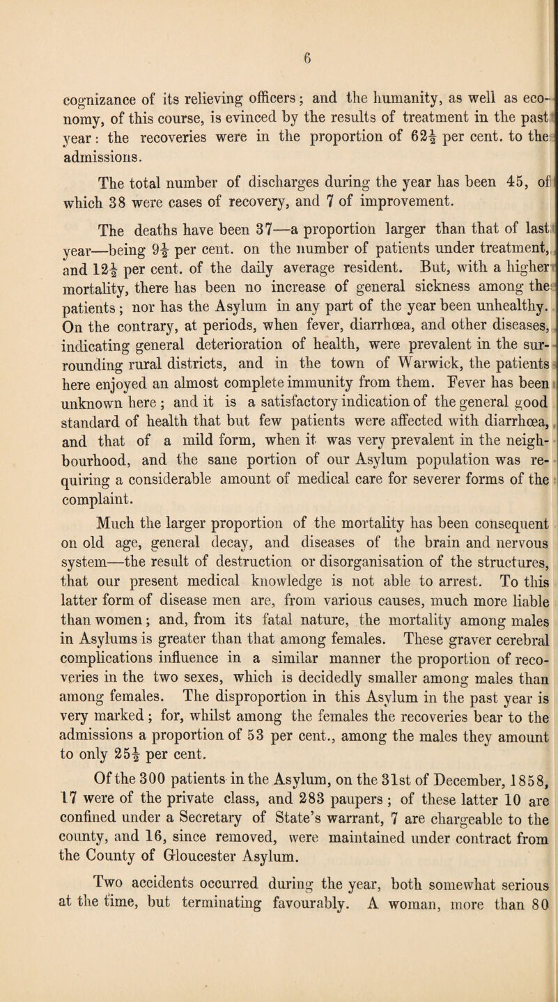 cognizance of its relieving officers; and the humanity, as well as eco¬ nomy, of this course, is evinced by the results of treatment in the past year: the recoveries were in the proportion of 62^ per cent, to the: admissions. The total number of discharges during the year has been 45, of which 38 were cases of recovery, and 7 of improvement. The deaths have been 37—a proportion larger than that of last; year—being 9-| per cent, on the number of patients under treatment,, and 12| per cent, of the daily average resident. But, with a higher mortality, there has been no increase of general sickness among the patients; nor has the Asylum in any part of the year been unhealthy. On the contrary, at periods, when fever, diarrhoea, and other diseases, indicating general deterioration of health, were prevalent in the sur¬ rounding rural districts, and in the town of Warwick, the patients here enjoyed an almost complete immunity from them. Tever has been unknown here ; and it is a satisfactory indication of the general good standard of health that but few patients were affected with diarrhoea, and that of a mild form, when it was very prevalent in the neigh¬ bourhood, and the sane portion of our Asylum population was re¬ quiring a considerable amount of medical care for severer forms of the complaint. Much the larger proportion of the mortality has been consequent on old age, general decay, and diseases of the brain and nervous system—the result of destruction or disorganisation of the structures, that our present medical knowledge is not able to arrest. To this latter form of disease men are, from various causes, much more liable than women; and, from its fatal nature, the mortality among males in Asylums is greater than that among females. These graver cerebral complications influence in a similar manner the proportion of reco¬ veries in the two sexes, which is decidedly smaller among males than among females. The disproportion in this Asylum in the past year is very marked; for, whilst among the females the recoveries bear to the admissions a proportion of 53 per cent., among the males they amount to only 25-| per cent. Of the 300 patients in the Asylum, on the 31st of December, 1858, 17 were of the private class, and 283 paupers; of these latter 10 are confined under a Secretary of State’s warrant, 7 are chargeable to the county, and 16, since removed, were maintained under contract from the County of Gloucester Asylum. Two accidents occurred during the year, both somewhat serious at the time, but terminating favourably. A woman, more than 80