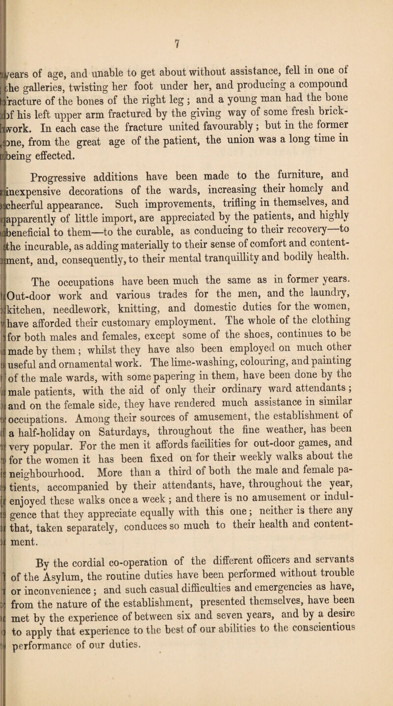 Lears of age, and unable to get about without assistance, fell in one of :he galleries, twisting her foot under her, and producing a compound ! racture of the bones of the right leg ; and a young man had the bone fof his left upper arm fractured by the giving way of some fresh brick¬ work. In each case the fracture united favourably; but in the former one, from the great age of the patient, the union was a long time in ibeing effected. Progressive additions have been made to the furniture, and ...inexpensive decorations of the wards, increasing their homely and ischeerful appearance. Such improvements, trifling in themselves, and qapparently of little import, are appreciated by the patients, and highly jibeneficial to them—to the curable, as conducing to their recovery—to Ethe incurable, as adding materially to their sense of comfort and content- runent, and, consequently, to their mental tranquillity and bodily health. The occupations have been much the same as in former years. Out-door work and various trades for the men, and the laundiy, kitchen, needlework, knitting, and domestic duties for the women, vhave afforded their customary employment. The whole of tne clothing i for both males and females, except some of che shoes, continues to be « made by them; whilst they have also been employed on much other f i useful and ornamental work. The lime-washing, colouring, and painting r'of the male wards, with some papering in them, have been done by the 3 male patients, with the aid of only their ordinary ward attendants; and on the female side, they have rendered much assistance in similar Eu occupations. Among their sources of amusement, the establishment of a half-holiday on Saturdays, throughout the fine weather, has been very popular. Por the men it affords facilities for out-door games, and • for the women it has been fixed on for their weekly walks about the neighbourhood. More than a third of both the male and female pa- 53 tients, accompanied by their attendants, have, throughout the . year, [f enjoyed these walks once a week; and there is no amusement or indul- t9 gence that they appreciate equally with this one; neither is there any 3 that, taken separately, conduces so much to their health and content- 3 ment. By the cordial co-operation of the different officers and servants of the Asylum, the routine duties have been performed without trouble or inconvenience ; and such casual difficulties and emergencies as have, from the nature of the establishment, presented themselves, have been i met by the experience of between six and seven years, and by a desire * to apply that experience to the best of our abilities to the conscientious r performance of our duties.