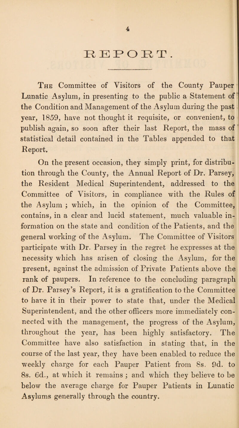 REPORT. The Committee of Visitors of the County Pauper Lunatic Asylum, in presenting to the public a Statement of the Condition and Management of the Asylum during the past year, 1859, have not thought it requisite, or convenient, to publish again, so soon after their last Report, the mass of statistical detail contained in the Tables appended to that Report. On the present occasion, they simply print, for distribu¬ tion through the County, the Annual Report of Dr. Parsey, the Resident Medical Superintendent, addressed to the Committee of Visitors, in compliance with the Rules of the Asylum ; which, in the opinion of the Committee, contains, in a clear and lucid statement, much valuable in¬ formation on the state and condition of the Patients, and the general working of the Asylum. The Committee of Visitors participate with Dr. Parsey in the regret he expresses at the necessity which has arisen of closing the Asylum, for the present, against the admission of Private Patients above the rank of paupers. In reference to the concluding paragraph of Dr. Parsey’s Report, it is a gratification to the Committee to have it in their power to state that, under the Medical Superintendent, and the other officers more immediately con¬ nected with the management, the progress of the Asylum, throughout the year, has been highly satisfactory. The Committee have also satisfaction in stating that, in the course of the last year, they have been enabled to reduce the weekly charge for each Pauper Patient from 8s. 9d. to 8s. 6d., at which it remains ; and which they believe to be below the average charge for Pauper Patients in Lunatic Asylums generally through the country.