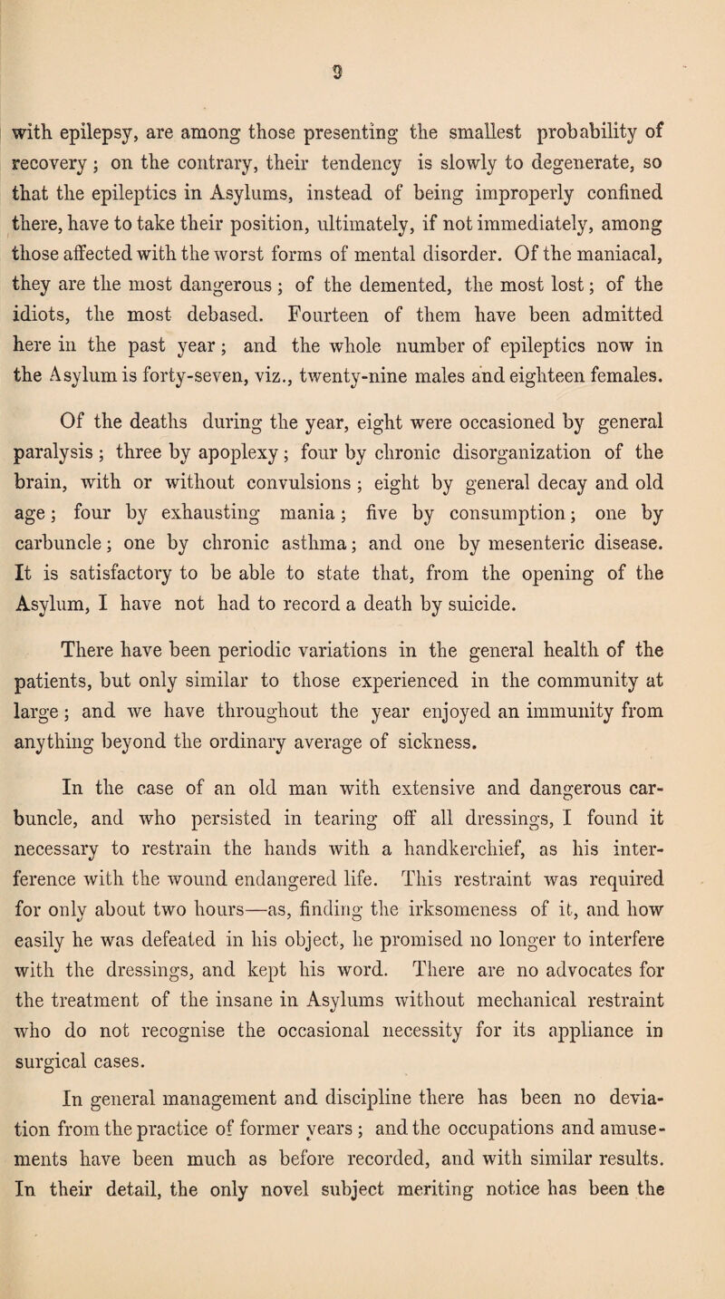 3 with epilepsy, are among those presenting the smallest probability of recovery ; on the contrary, their tendency is slowly to degenerate, so that the epileptics in Asylums, instead of being improperly confined there, have to take their position, ultimately, if not immediately, among those affected with the worst forms of mental disorder. Of the maniacal, they are the most dangerous; of the demented, the most lost; of the idiots, the most debased. Fourteen of them have been admitted here in the past year; and the whole number of epileptics now in the Asylum is forty-seven, viz., twenty-nine males and eighteen females. Of the deaths during the year, eight were occasioned by general paralysis ; three by apoplexy; four by chronic disorganization of the brain, with or without convulsions ; eight by general decay and old age; four by exhausting mania; five by consumption; one by carbuncle; one by chronic asthma; and one by mesenteric disease. It is satisfactory to be able to state that, from the opening of the Asylum, I have not had to record a death by suicide. There have been periodic variations in the general health of the patients, but only similar to those experienced in the community at large; and we have throughout the year enjoyed an immunity from anything beyond the ordinary average of sickness. In the case of an old man with extensive and dangerous car¬ buncle, and who persisted in tearing off all dressings, I found it necessary to restrain the hands with a handkerchief, as his inter¬ ference with the wound endangered life. This restraint was required for only about two hours—as, finding the irksomeness of it, and how easily he was defeated in his object, lie promised no longer to interfere with the dressings, and kept his word. There are no advocates for the treatment of the insane in Asylums without mechanical restraint who do not recognise the occasional necessity for its appliance in surgical cases. In general management and discipline there has been no devia¬ tion from the practice of former years ; and the occupations and amuse¬ ments have been much as before recorded, and with similar results. In their detail, the only novel subject meriting notice has been the