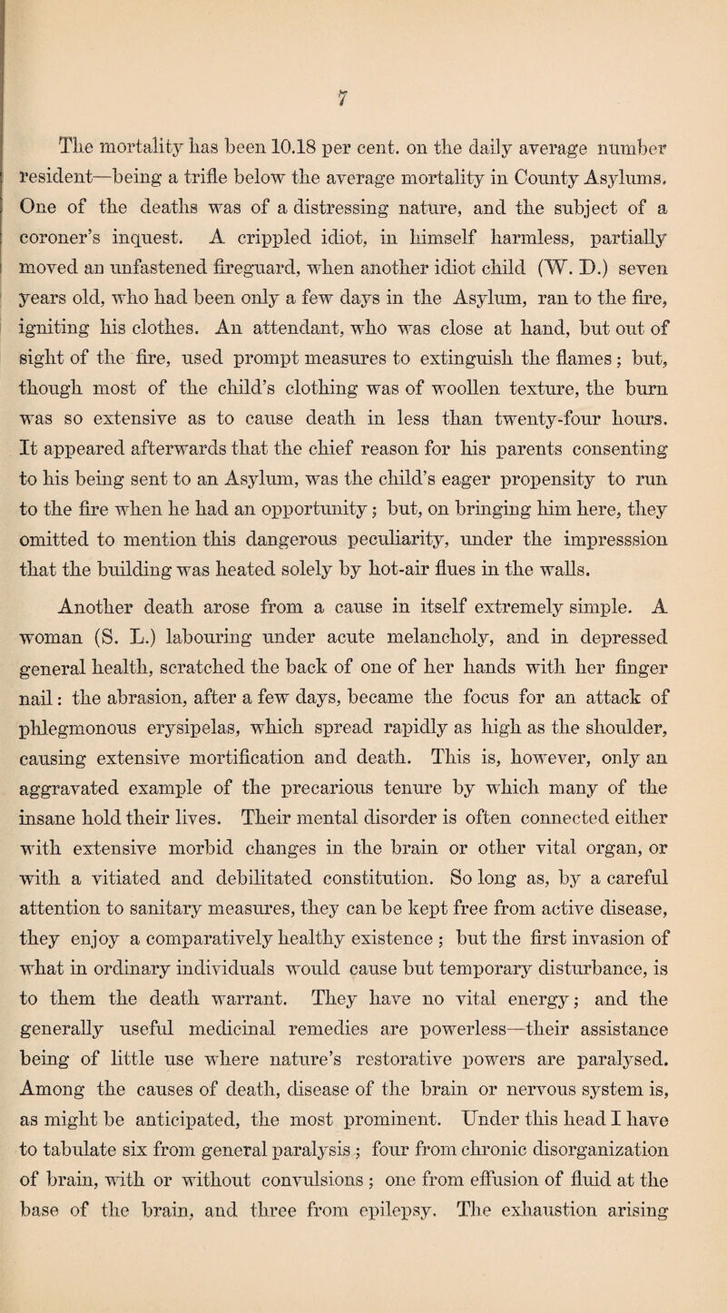Tke mortality has been 10.18 per cent, on the daily average number resident—being a trifle below the average mortality in County Asylums. One of the deaths was of a distressing nature, and the subject of a coroner’s inquest. A crippled idiot, in himself harmless, partially moved an unfastened fireguard, when another idiot child (W. D.) seven years old, who had been only a few days in the Asylum, ran to the fire, igniting his clothes. An attendant, who was close at hand, but out of sight of the fire, used prompt measures to extinguish the flames ; but, though most of the child’s clothing was of woollen texture, the burn was so extensive as to cause death in less than twenty-four hours. It appeared afterwards that the chief reason for his parents consenting to his being sent to an Asylum, was the child’s eager propensity to run to the fire when he had an opportunity; but, on bringing him here, they omitted to mention this dangerous peculiarity, under the impresssion that the building was heated solely by hot-air flues in the walls. Another death arose from a cause in itself extremely simple. A woman (S. L.) labouring under acute melancholy, and in depressed general health, scratched the back of one of her hands with her finger nail: the abrasion, after a few days, became the focus for an attack of phlegmonous erysipelas, which spread rapidly as high as the shoulder, causing extensive mortification and death. This is, however, only an aggravated example of the precarious tenure by which many of the insane hold their lives. Their mental disorder is often connected either with extensive morbid changes in the brain or other vital organ, or with a vitiated and debilitated constitution. So long as, by a careful attention to sanitary measures, they can be kept free from active disease, they enjoy a comparatively healthy existence ; but the first invasion of what in ordinary individuals would cause but temporary disturbance, is to them the death warrant. They have no vital energy; and the generally useful medicinal remedies are powerless—their assistance being of little use where nature’s restorative powers are paralysed. Among the causes of death, disease of the brain or nervous system is, as might be anticipated, the most prominent. Under this head I have to tabulate six from general paralysis ; four from chronic disorganization of brain, with or without convulsions ; one from effusion of fluid at the base of the brain, and three from ei^ilex^sy. The exhaustion arising