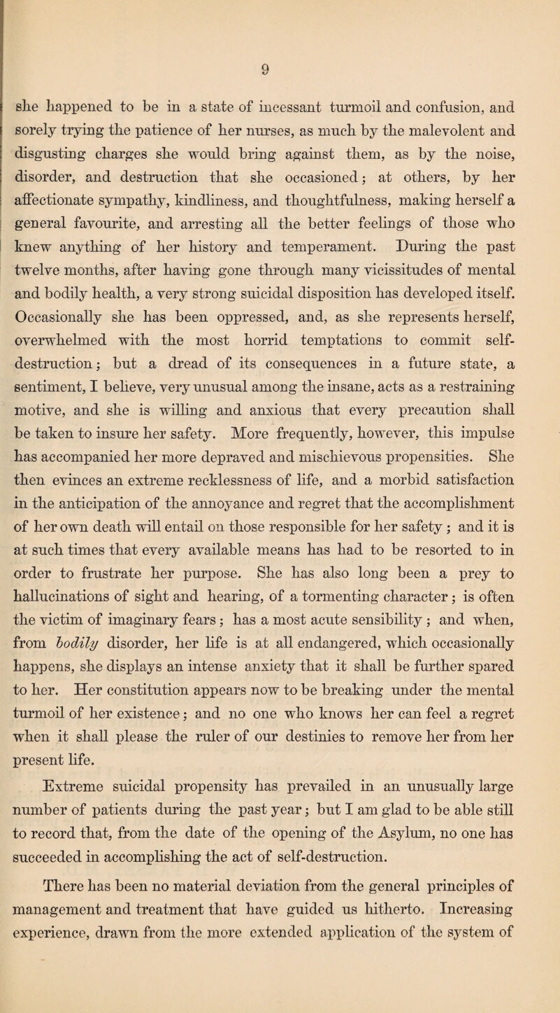 she happened to be in a state of incessant turmoil and confusion, and sorely trying the patience of her nurses, as much by the malevolent and disgusting charges she would bring against them, as by the noise, disorder, and destruction that she occasioned; at others, by her affectionate sympathy, kindliness, and thoughtfulness, making herself a general favourite, and arresting all the better feelings of those who knew anything of her history and temperament. During the past twelve months, after having gone through many vicissitudes of mental and bodily health, a very strong suicidal disposition has developed itself. Occasionally she has been oppressed, and, as she represents herself, overwhelmed with the most horrid temptations to commit self- destruction; but a dread of its consequences in a future state, a sentiment, I beheve, very unusual among the insane, acts as a restraining motive, and she is willing and anxious that every precaution shall be taken to insure her safety. More frequently, however, this impulse has accompanied her more depraved and mischievous propensities. She then evinces an extreme recklessness of life, and a morbid satisfaction in the anticipation of the annoyance and regret that the accomplishment of her own death will entail on those responsible for her safety; and it is at such times that every available means has had to be resorted to in order to frustrate her purpose. She has also long been a prey to hallucinations of sight and heariug, of a tormenting character; is often the victim of imaginary fears ; has a most acute sensibility ; and when, from bodily disorder, her life is at all endangered, which occasionally happens, she displays an intense anxiety that it shall be further spared to her. Her constitution appears now to be breaking under the mental turmoil of her existence; and no one who knows her can feel a regret when it shall please the ruler of our destinies to remove her from her present life. Extreme suicidal propensity has prevailed in an unusually large number of patients during the past year; but I am glad to be able still to record that, from the date of the opening of the Asylum, no one has succeeded in accomphshing the act of self-destruction. There has been no material deviation from the general principles of management and treatment that have guided us hitherto. Increasing experience, drawn from the more extended application of the system of