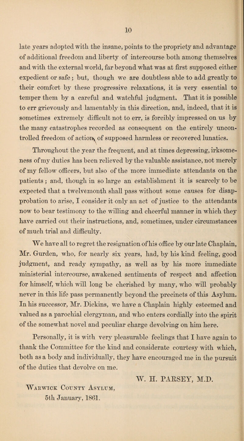 late years adopted witli the insane, points to the propriety and adyantage of additional freedom and liberty of intercourse both among themselyes and with the external world, far beyond what was at first supposed either expedient or safe; but, though we are doubtless able to add greatly to their comfort by these progressiye relaxations, it is yery essential to temper them by a careful and watchful judgment. That it is possible to err grieyously and lamentably in this direction, and, indeed, that it is sometimes extremely difficult not to err, is forcibly impressed on us by the many catastrophes recorded as consequent on the entirely uncon¬ trolled freedom of actioiry of supposed harmless or recoyered lunatics. Throughout the year the frequent, and at times depressing, irksome¬ ness of my duties has been relieyed by the yaluable assistance, not merely of my fellow officers, but also of the more immediate attendants on the patients ; and, though in so large an establishment it is scarcely to be expected that a twelyemonth shall pass without some causes for disap¬ probation to arise, I consider it only an act of justice to the attendants now to bear testimony to the willing and cheerful manner in which they haye carried out their instructioos, and, sometimes, under circumstances of much trial and difficulty. We haye all to regret the resignation of his office by our late Chaplain, Mr. Gurden, who, for nearly six years, had, by his kind feeling, good judgment, and ready sympathy, as well as by his more immediate ministerial intercourse, awakened sentiments of respect and affection for himself, which will long be cherished by many, who will probably neyer in this life pass permanently beyond the precincts of this Asylum, In his successor, Mr. Dickins, we haye a Chaplain highly esteemed and valued as a parochial clergyman, and who enters cordially into the spirit of the somewhat novel and peculiar charge devolving on him here. Personally, it is with very pleasurable feelings that I have again to thank the Committee for the kind and considerate courtesy with which, both as a body and individually, they have encouraged me in the pursuit of the duties that devolve on me. W. H. PAESEY, M.D. Warwick County Asylum, 5th January, 1861.