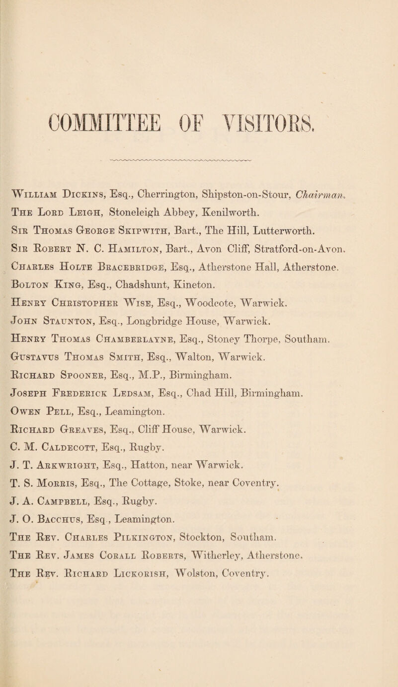 OF ViSlTOPuS. William Dickins, Esq., Clierrington, Shipston-on-Stour, Chairman. The Lord Leihh, Stoneleigh Abbey, Kenilworth. Sir Thomas G-eorge Skipwith, Bart., The Hill, Lutterworth, Sir Kobert H. C. Hamilton, Bart., Avon Cliff, Stratford-on-Avon, Charles Holte Bracebridhe, Esq., Atherstone Hall, Atherstone. Bolton King, Esq., Chadshnnt, Kineton. Henry Christopher Wise, Esq., Woodcote, Warwick. John Staunton, Esq., Longbridge House, Warwick. Henry Thomas Chamberlayne, Esq., Stoney Thorpe, Southam. Gustavus Thomas Smith, Esq., Walton, Warwick. Kichard Spooner, Esq., M.P., Birmingham. Joseph Frederick Ledsam, Esq., Chad Hill, Birmingham. Owen Pell, Esq., Leamington. Richard Greaves, Esq., Cliff House, Warwick. C. M. Caldecott, Esq., Rugby. J. T. Arkwright, Esq., Hatton, near Warwick. T. S. Morris, Esq., The Cottage, Stoke, near Coventry. J. A. Campbell, Esq., Rugby. J. O. Bacchus, Esq,, Leamington. The Rev. Charles Pilkington, Stockton, Southam. The Rev. James Corall Roberts, Witherley, Atherstone, The Rev. Richard Lickorish, Wolston, Coventry.