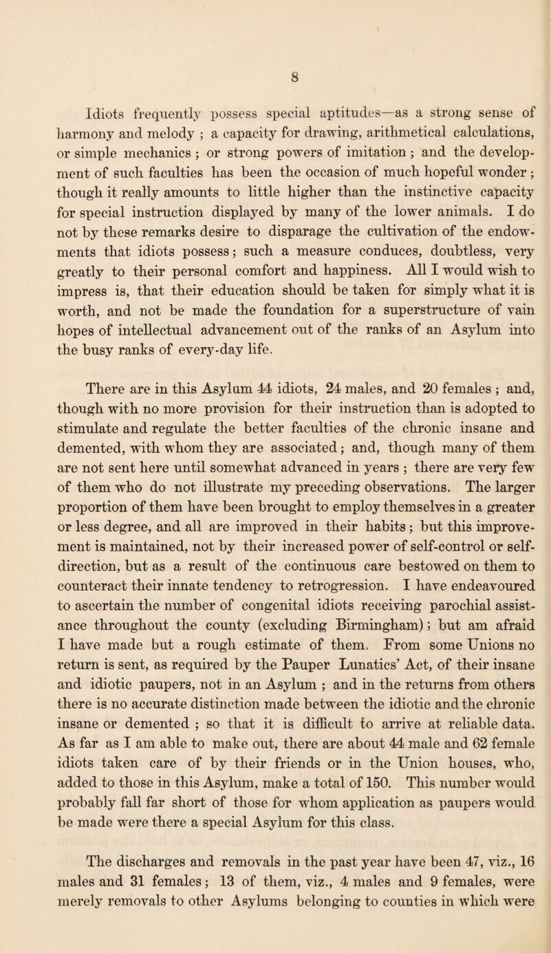 Idiots frequently possess special aptitudes—as a strong sense of harmony and melody ; a capacity for drawing, arithmetical calculations, or simple mechanics ; or strong powers of imitation; and the develop¬ ment of such faculties has been the occasion of much hopeful wonder ; though it really amounts to little higher than the instinctive capacity for special instruction displayed by many of the lower animals. I do not by these remarks desire to disparage the cultivation of the endow¬ ments that idiots possess; such a measure conduces, doubtless, very greatly to their personal comfort and happiness. All I would wish to impress is, that their education should be taken for simply what it is worth, and not be made the foundation for a superstructure of vain hopes of intellectual advancement out of the ranks of an Asylum into the busy ranks of every-day life. There are in this Asylum 44 idiots, 24 males, and 20 females ; and, though with no more provision for their instruction than is adopted to stimulate and regulate the better faculties of the chronic insane and demented, with whom they are associated; and, though many of them are not sent here until somewhat advanced in years ; there are very few of them who do not dlustrate my preceding observations. The larger proportion of them have been brought to employ themselves in a greater or less degree, and all are improved in their habits; but this improve¬ ment is maintained, not by their increased power of self-control or self- direction, but as a result of the continuous care bestowed on them to counteract their innate tendency to retrogression. I have endeavoured to ascertain the number of congenital idiots receiving parochial assist¬ ance throughout the county (excluding Birmingham); but am afraid I have made but a rough estimate of them, From some Unions no return is sent, as required by the Pauper Lunatics’ Act, of their insane and idiotic paupers, not in an Asylum ; and in the returns from others there is no accurate distinction made between the idiotic and the chronic insane or demented ; so that it is difficult to arrive at rehable data. As far as I am able to make out, there are about 44 male and 62 female idiots taken care of by their friends or in the Union houses, who, added to those in this Asylum, make a total of 150. This number would probably fall far short of those for whom application as paupers would be made were there a special Asylum for this class. The discharges and removals in the past year have been 47, viz., 16 males and 31 females; 13 of them, viz., 4 males and 9 females, were merely removals to other Asylums belonging to counties in which were