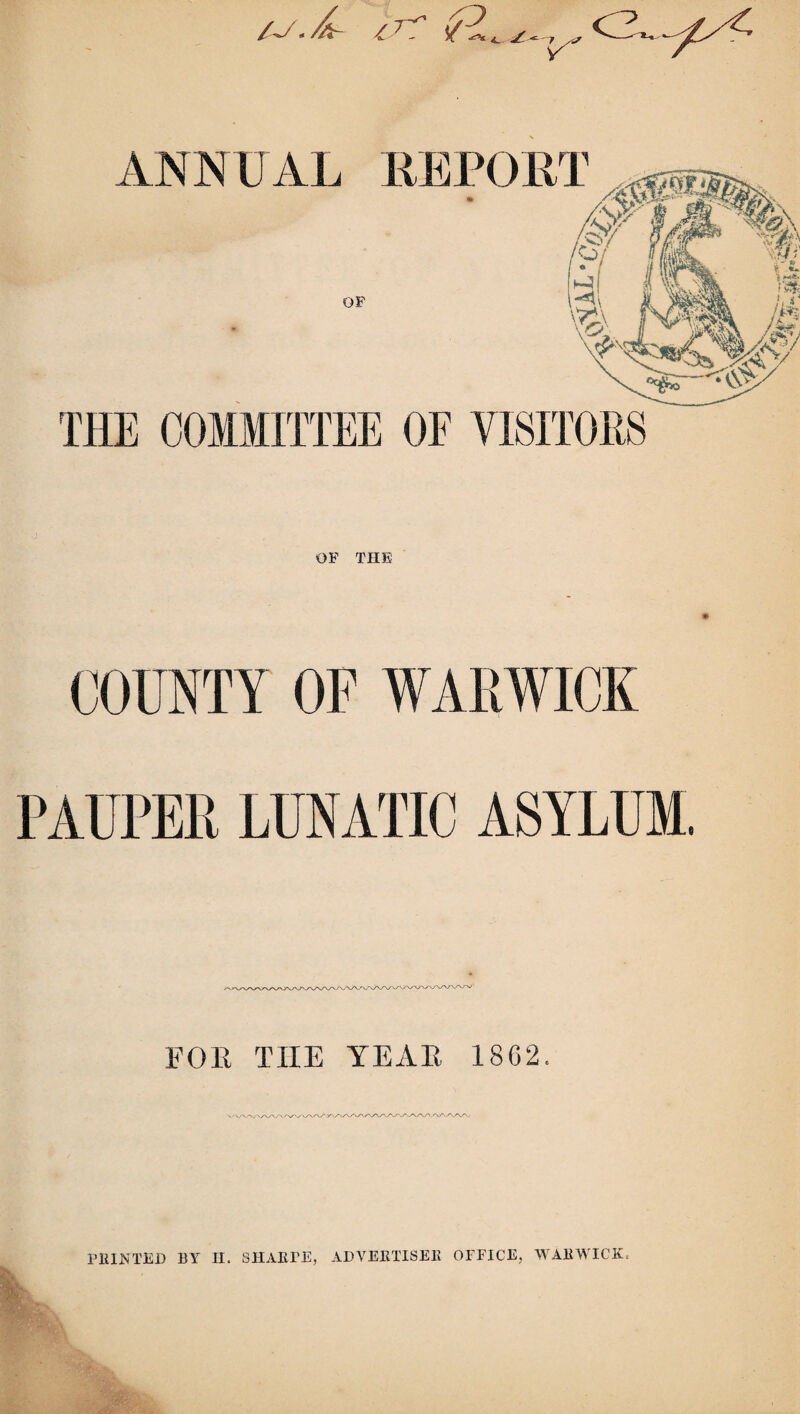 ANNUAL REPORT OF THE COMMITTEE OF VISITORS OF THE COUNTY OF WARWICK PAUPER LUNATIC ASYLUM. FOE THE YEAE 18C2. PRINTED BY H. SHARPE, ADVERTISER OFFICE, WARWICK.