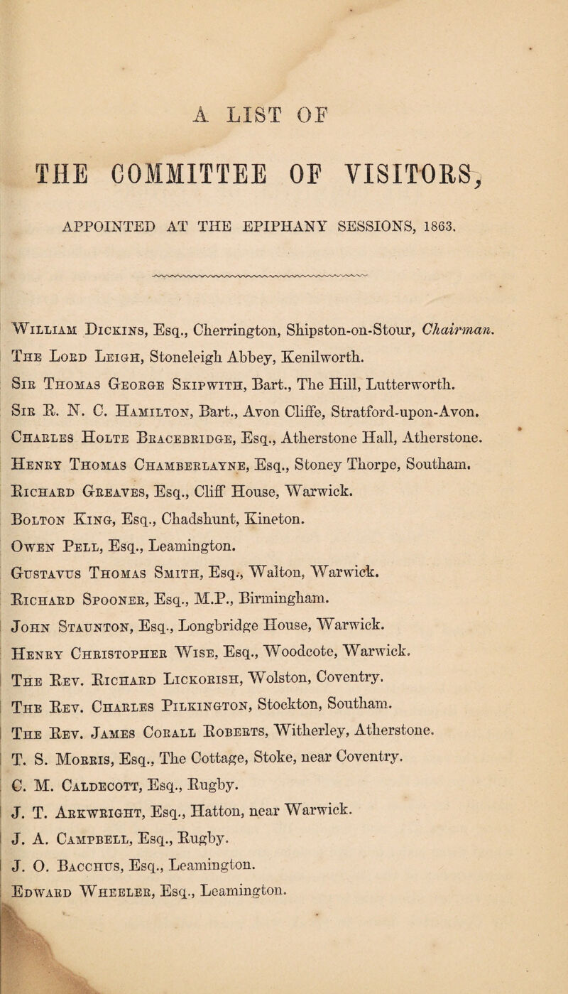 A LIST OF THE COMMITTEE OE VISITORS, APPOINTED AT THE EPIPHANY SESSIONS, 1863. William Dickins, Esq., Ckerrington, Shipston-on-Stour, Chairman. The Lord Leigh, Stoneleigh Abbey, Kenilworth. Sir Thomas George Skip with, Bart., The Hill, Lutterworth. Sir B. N. C. Hamilton, Bart., Avon Cliffe, Stratford-upon-Avon. Charles Holte Bracebridge, Esq., Atherstone Hall, Atherstone. Henry Thomas Chamberlayne, Esq., Stoney Thorpe, Southam, Bichard Greaves, Esq., Cliff House, Warwick. Bolton King, Esq., Chadshunt, Kineton. Owen Pell, Esq., Leamington. Gustavus Thomas Smith, Esq.-, Walton, Warwick. Bichard Spooner, Esq., M.P., Birmingham. John Staunton, Esq., Longbridge House, Warwick. Henry Christopher Wise, Esq., Woodcote, Warwick. The Bev. Bichard Lickorish, Wolston, Coventry. The Bev. Charles Pilkington, Stockton, Southam. The Bev. James Corall Boberts, Witherley, Atherstone. T. S. Morris, Esq., The Cottage, Stoke, near Coventry. C. M. Caldecott, Esq., Bugby. J. T. Arkwright, Esq., Hatton, near Warwick. J. A. Campbell, Esq., Bugby. I J. O. Bacchus, Esq., Leamington. Edward Wheeler, Esq., Leamington. WL