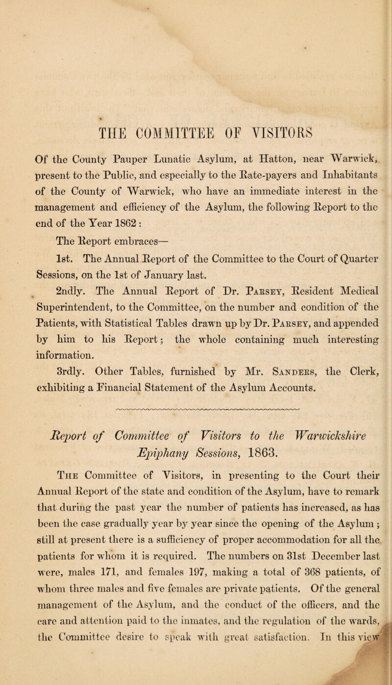 THE COMMITTEE OF VISITORS Of the County Pauper Lunatic Asylum, at Hatton, near Warwick, present to the Public, and especially to the Pate-payers and Inhabitants of the County of Warwick, who have an immediate interest in the management and efficiency of the Asylum, the following Peport to the end of the Year 1862 : The Peport embraces— 1st. The Annual Peport of the Committee to the Court of Quarter Sessions, on the 1st of January last. 2ndiy. The Annual Peport of Dr. Paesey, Pesident Medical Superintendent, to the Committee, on the number and condition of the Patients, with Statistical Tables drawn up by Dr. Paesey, and appended by him to his Peport; the whole containing much interesting information. Brdly. Other Tables, furnished by Mr. San dees, the Clerk, exhibiting a Financial Statement of the Asylum Accounts. jReport of Committee of Visitors to the Warwickshire Epiphany Sessions, 1863. The Committee of Visitors, in presenting to the Court their Annual Peport of the state and condition of the Asylum, have to remark that during the past year the number of patients has increased, as has been the case gradually year by year since the opening of the Asylum ; still at present there is a sufficiency of proper accommodation for all the patients for whom it is required. The numbers on 31st December last were, males 171, and females 197, making a total of 368 patients, of whom three males and five females are private patients. Of the general management of the Asylum, and the conduct of the officers, and the care and attention paid to the inmates, and the regulation of the wards, the Committee desire to speak with great satisfaction. In this view