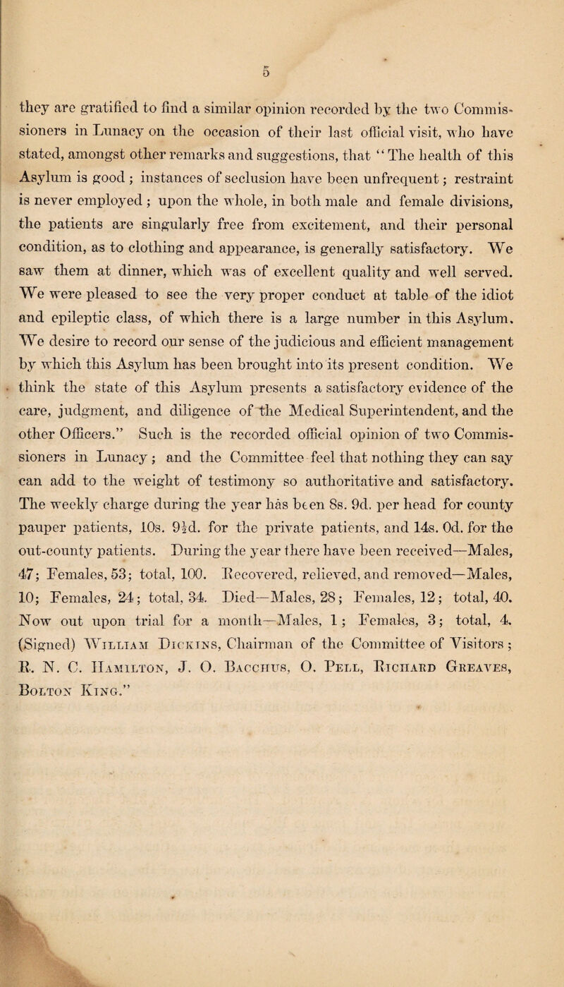 they are gratified to find a similar opinion recorded by the two Commis¬ sioners in Lunacy on the occasion of their last official visit, who have stated, amongst other remarks and suggestions, that “The health of this Asylum is good ; instances of seclusion have been unfrequent; restraint is never employed ; upon the w hole, in both male and female divisions, the patients are singularly free from excitement, and their personal condition, as to clothing and appearance, is generally satisfactory. We saw them at dinner, which was of excellent quality and well served. We were pleased to see the very proper conduct at table of the idiot and epileptic class, of which there is a large number in this Asylum. We desire to record our sense of the judicious and efficient management by which this Asylum has been brought into its irresent condition. We think the state of this Asylum presents a satisfactory evidence of the care, judgment, and diligence of the Medical Superintendent, and the other Officers.” Such is the recorded official opinion of two Commis¬ sioners in Lunacy ; and the Committee feel that nothing they can say can add to the weight of testimony so authoritative and satisfactory. The weekly charge during the year has been 8s. 9d, per head for county pauper patients, 10s. 9kl. for the private patients, and 14s. Od. for the out-county patients. During the year there have been received—Males, 47; Females, 53; total, 100. Recovered, relieved, and removed—Males, 10; Females, 24; total, 34. Died—Males, 28; Females, 12; total, 40. Now out upon trial for a month—Males, 1; Females, 3; total, 4. (Signed) William Dicktns, Chairman of the Committee of Visitors; E. N. C. Hamilton, J. O. Bacchus, O. Pell, Richard Greaves, Bolton King.”