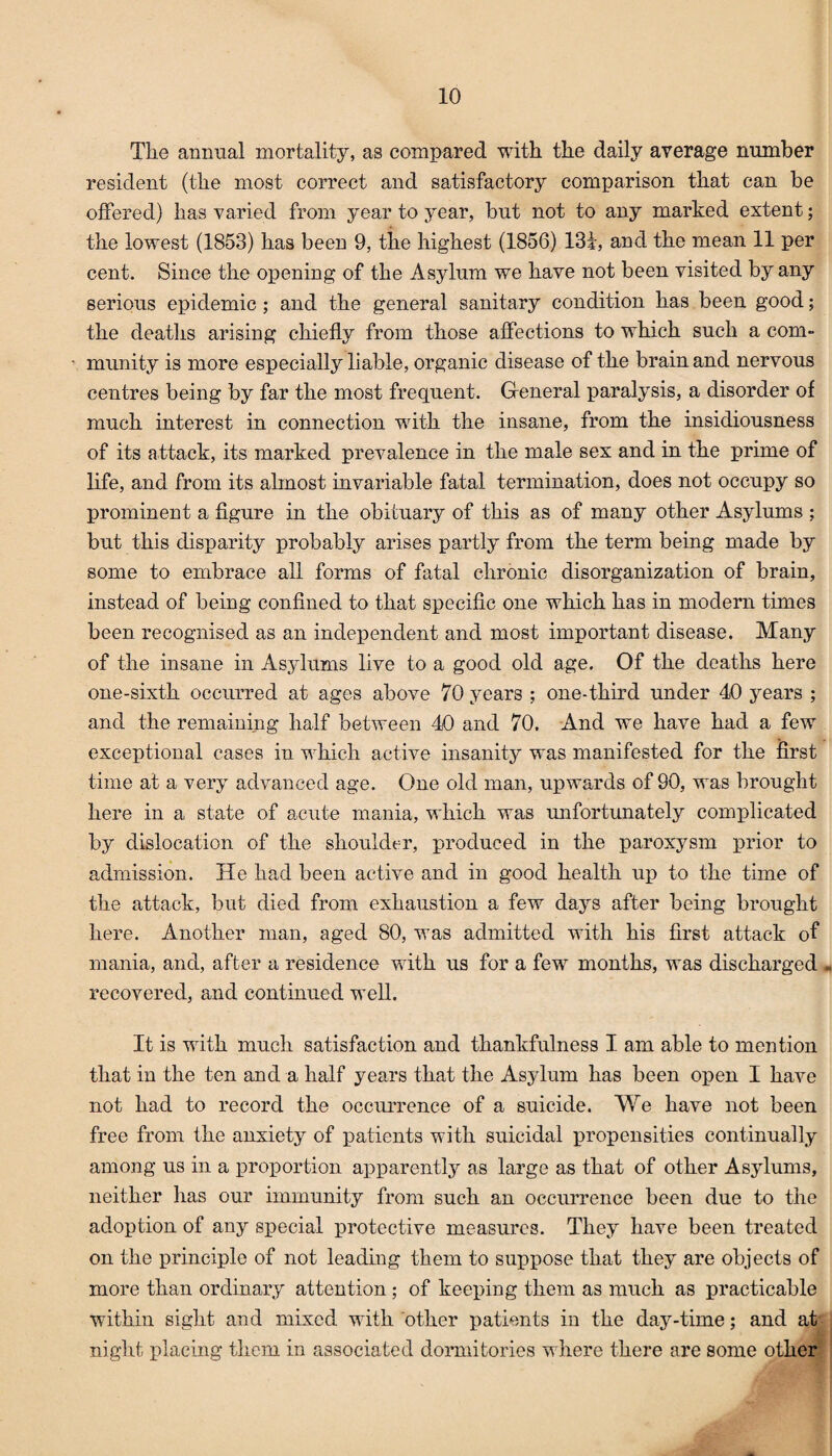 The annual mortality, as compared with the daily average number resident (the most correct and satisfactory comparison that can be offered) has varied from year to year, but not to any marked extent; the lowest (1853) has been 9, the highest (1856) 131, and the mean 11 per cent. Since the opening of the Asylum we have not been visited by any serious epidemic ; and the general sanitary condition has been good; the deaths arising chiefly from those affections to which such a com- • munity is more especially liable, organic disease of the brain and nervous centres being by far the most frequent. General paralysis, a disorder of much interest in connection with the insane, from the insidiousness of its attack, its marked prevalence in the male sex and in the prime of life, and from its almost invariable fatal termination, does not occupy so prominent a figure in the obituary of this as of many other Asylums ; but this disparity probably arises partly from the term being made by some to embrace all forms of fatal chronic disorganization of brain, instead of being confined to that specific one which has in modern times been recognised as an independent and most important disease. Many of the insane in Asylums live to a good old age. Of the deaths here one-sixth occurred at ages above 70 years ; one-third under 40 years ; and the remaining half between 40 and 70. And we have had a few exceptional cases in which active insanity was manifested for the first time at a very advanced age. One old man, upwards of 90, was brought here in a state of acute mania, which was unfortunately complicated by dislocation of the shoulder, produced in the paroxysm prior to admission. He had been active and in good health up to the time of the attack, but died from exhaustion a few days after being brought here. Another man, aged 80, was admitted with his first attack of mania, and, after a residence with us for a few months, was discharged . recovered, and continued well. It is with much satisfaction and thankfulness I am able to mention that in the ten and a half years that the Asylum has been open I have not had to record the occurrence of a suicide. We have not been free from the anxiety of patients with suicidal propensities continually among us in a proportion apparently as large as that of other Asylums, neither has our immunity from such an occurrence been due to the adoption of any special protective measures. They have been treated on the principle of not leading them to suppose that they are objects of more than ordinary attention ; of keeping them as much as practicable within sight and mixed with other patients in the day-time; and at night placing them in associated dormitories where there are some other