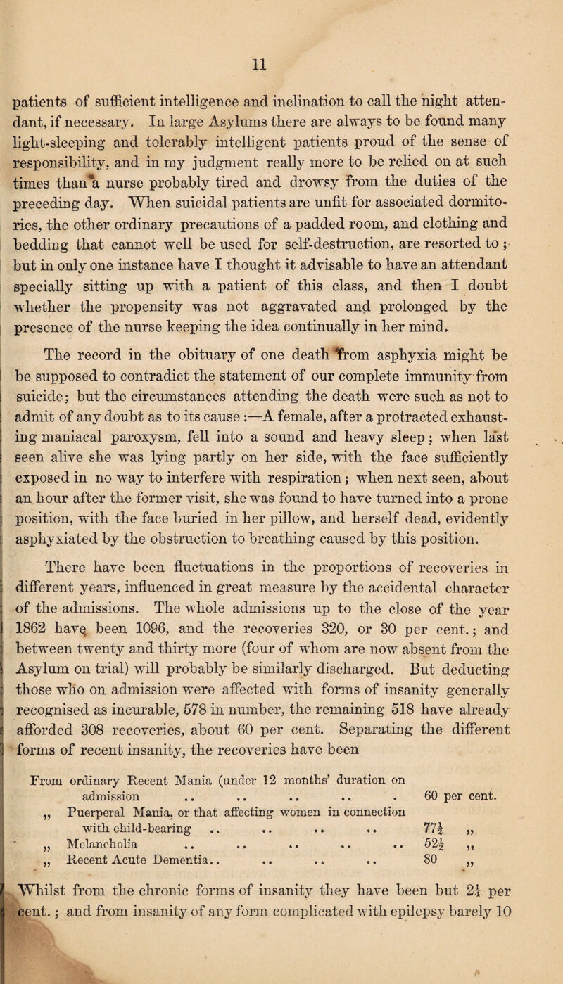 patients of sufficient intelligence and inclination to call the night atten¬ dant, if necessary. In large Asylums there are always to be found many light-sleeping and tolerably intelligent patients proud of the sense of responsibility, and in my judgment really more to be relied on at such times than'a nurse probably tired and drowsy from the duties of the preceding day. When suicidal patients are unfit for associated dormito¬ ries, the other ordinary precautions of a padded room, and clothing and bedding that cannot well be used for self-destruction, are resorted to ; but in only one instance have I thought it advisable to have an attendant specially sitting up with a patient of this class, and then I doubt whether the propensity was not aggravated and prolonged by the presence of the nurse keeping the idea continually in her mind. The record in the obituary of one death ‘from asphyxia might be be supposed to contradict the statement of our complete immunity from suicide; but the circumstances attending the death were such as not to admit of any doubt as to its cause :—A female, after a protracted exhaust¬ ing maniacal paroxysm, fell into a sound and heavy sleep; when last seen alive she was lying partly on her side, with the face sufficiently exposed in no way to interfere with respiration; when next seen, about an hour after the former visit, she was found to have turned into a prone position, with the face buried in her pillow, and herself dead, evidently asphyxiated by the obstruction to breathing caused by this position. There have been fluctuations in the proportions of recoveries in different years, influenced in great measure by the accidental character of the admissions. The whole admissions up to the close of the year 1862 have, been 1096, and the recoveries 320, or 30 per cent.; and between twenty and thirty more (four of whom are now absent from the Asylum on trial) will probably be similarly discharged. But deducting those who on admission were affected with forms of insanity generally recognised as incurable, 578 in number, the remaining 518 have already afforded 308 recoveries, about 60 per cent. Separating the different forms of recent insanity, the recoveries have been From ordinary Recent Mania (under 12 months’ duration on admission .. .. .. .. . 60 per cent. „ Puerperal Mania, or that affecting women in connection with child-hearing .. .. .. .. 771 » „ Melancholia .. .. .. .. .. 52J ,, „ Recent Acute Dementia.. .. .. ,. 80 ,, s Whilst from the chronic forms of insanity they have been but 2i per cent.; and from insanity of any form complicated with epilepsy barely 10