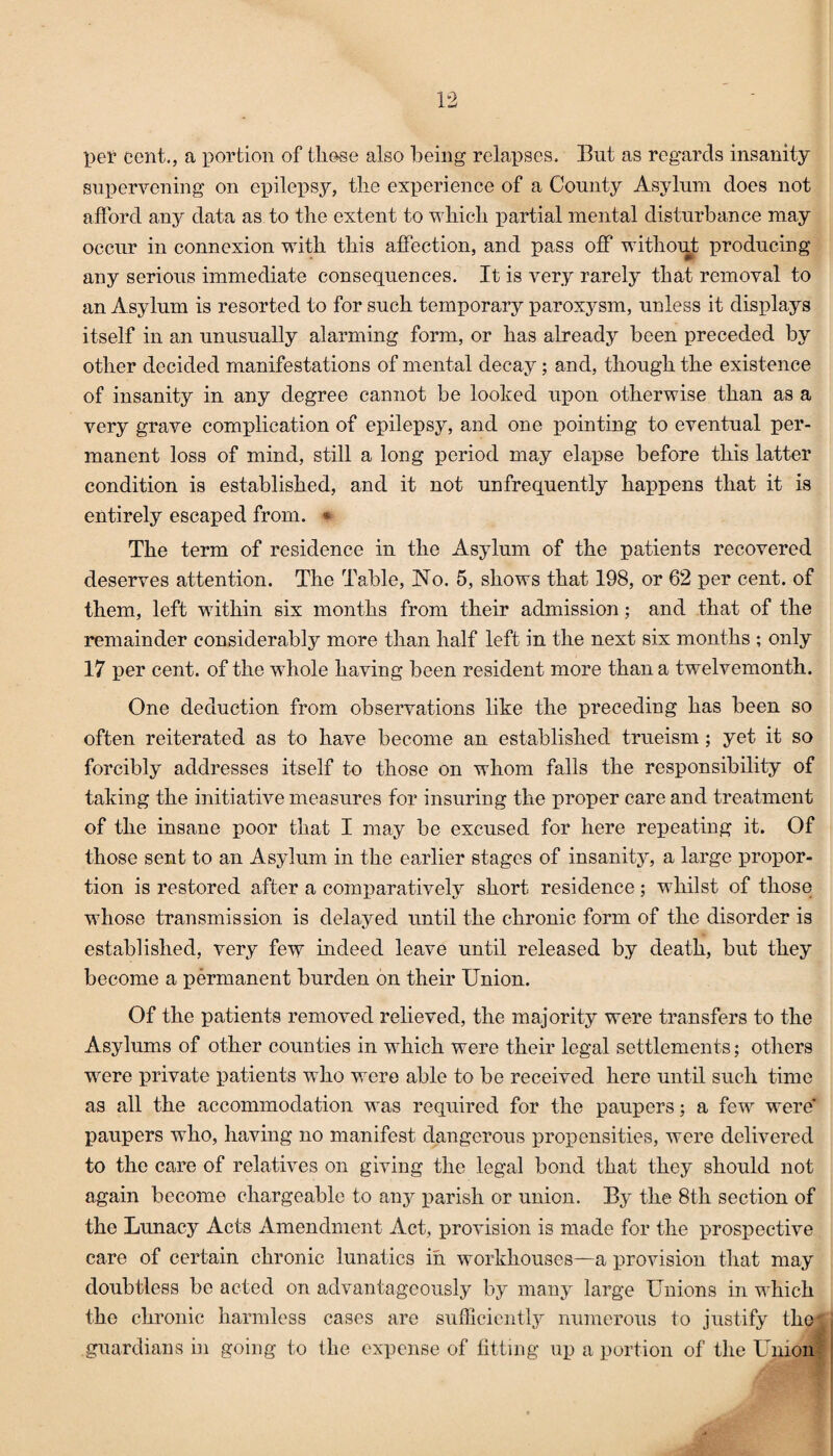 pel1 cent., a portion of those also being relapses. But as regards insanity supervening on epilepsy, the experience of a County Asylum does not afford any data as to the extent to which partial mental disturbance may occur in connexion with this affection, and pass off without producing any serious immediate consequences. It is very rarely that removal to an Asylum is resorted to for such temporary paroxysm, unless it displays itself in an unusually alarming form, or has already been preceded by other decided manifestations of mental decay; and, though the existence of insanity in any degree cannot be looked upon otherwise than as a very grave complication of epilepsy, and one pointing to eventual per¬ manent loss of mind, still a long period may elapse before this latter condition is established, and it not unfrequently happens that it is entirely escaped from. • The term of residence in the Asylum of the patients recovered deserves attention. The Table, Ho. 5, shows that 198, or 62 per cent, of them, left within six months from their admission; and that of the remainder considerably more than half left in the next six months ; only 17 per cent, of the whole having been resident more than a twelvemonth. One deduction from observations like the preceding has been so often reiterated as to have become an established trueism; yet it so forcibly addresses itself to those on whom falls the responsibility of taking the initiative measures for insuring the proper care and treatment of the insane poor that I may be excused for here repeating it. Of those sent to an Asylum in the earlier stages of insanity, a large propor¬ tion is restored after a comparatively short residence ; whilst of those whose transmission is delayed until the chronic form of the disorder is established, very few indeed leave until released by death, but they become a permanent burden on their Union. Of the patients removed relieved, the majority were transfers to the Asylums of other counties in which were their legal settlements; others were private patients who were able to be received here until such time as all the accommodation was required for the paupers; a few were* paupers who, having no manifest dangerous propensities, were delivered to the care of relatives on giving the legal bond that they should not again become chargeable to any parish or union. By the 8th section of the Lunacy Acts Amendment Act, provision is made for the prospective care of certain chronic lunatics in workhouses—a provision that may doubtless be acted on advantageously by many large Unions in which the chronic harmless cases are sufficiently numerous to justify the guardians in going to the expense of fitting up a portion of the Union