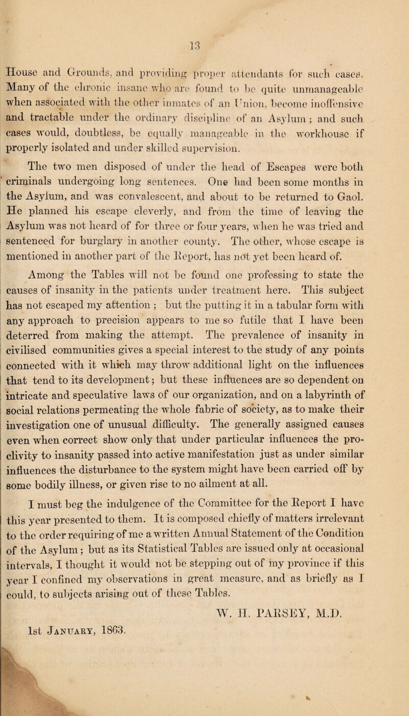 House and Grounds, and providing proper attendants for such cases. Many of the chronic insane who are found to be quite unmanageable when associated with the other inmates of an Union, become inoffensive and tractable under the ordinary discipline of an Asylum ; and such cases would, doubtless, be equally manageable in the workhouse if properly isolated and under skilled supervision. The two men disposed of under the head of Escapes were both criminals undergoing long sentences. One had been some months in the Asylum, and was convalescent, and about to be returned to Gaol. He planned his escape cleverly, and from the time of leaving the Asylum was not heard of for three or four years, when he was tried and sentenced for burglary in another county. The other, whose escape is mentioned in another part of the Report, has not yet been heard of. Among the Tables will not be found one professing to state the causes of insanity in the patients under treatment here. This subject has not escaped my attention ; but the putting it in a tabular form with any approach to precision appears to me so futile that I have been deterred from making the attempt. The prevalence of insanity in civilised communities gives a special interest to the study of any points connected with it which may throw additional light on the influences that tend to its development; but these influences are so dependent on ! intricate and speculative laws of our organization, and on a labyrinth of social relations permeating the whole fabric of society, as to make their investigation one of unusual difficulty. The generally assigned causes even when correct show only that under particular influences the pro¬ clivity to insanity passed into active manifestation just as under similar influences the disturbance to the system might have been carried ofl’ by some bodily illness, or given rise to no ailment at all. I must beg the indulgence of the Committee for the Report I have this year presented to them. It is composed chiefly of matters irrelevant to the order requiring of me a written Annual Statement of the Condition of the Asylum; but as its Statistical Tables are issued only at occasional intervals, I thought it would not be stepping out of my province if this year I confined my observations in great measure, and as briefly as I could, to subjects arising out of these Tables. W. II. PARSEY, M.D. 1st January, 18G3.