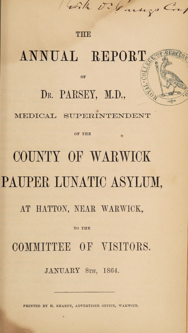 ANNUAL Dr. PAESET, M.D., MEDICAL SXTEEDilSrTElSrDElSrT OU THE COUNTY OF WARWICK PAUPER LUNATIC ASYLUM, AT HATTON, NEAE WAEWICK, TO THE I i COMMITTEE OE YISITORS. JANUARY 8th, 1864. PRINTED BY H. SHARPE, ADVERTISER OFPICE, WARWICK.